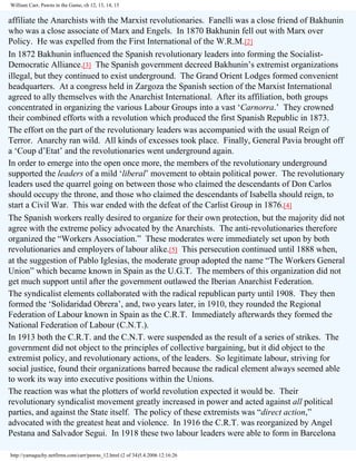 William Carr, Pawns in the Game, ch 12, 13, 14, 15

affiliate the Anarchists with the Marxist revolutionaries. Fanelli was a close friend of Bakhunin
who was a close associate of Marx and Engels. In 1870 Bakhunin fell out with Marx over
Policy. He was expelled from the First International of the W.R.M.[2]
In 1872 Bakhunin influenced the Spanish revolutionary leaders into forming the SocialistDemocratic Alliance.[3] The Spanish government decreed Bakhunin’s extremist organizations
illegal, but they continued to exist underground. The Grand Orient Lodges formed convenient
headquarters. At a congress held in Zargoza the Spanish section of the Marxist International
agreed to ally themselves with the Anarchist International. After its affiliation, both groups
concentrated in organizing the various Labour Groups into a vast ‘Carnorra.’ They crowned
their combined efforts with a revolution which produced the first Spanish Republic in 1873.
The effort on the part of the revolutionary leaders was accompanied with the usual Reign of
Terror. Anarchy ran wild. All kinds of excesses took place. Finally, General Pavia brought off
a ‘Coup d’Etat’ and the revolutionaries went underground again.
In order to emerge into the open once more, the members of the revolutionary underground
supported the leaders of a mild ‘liberal’ movement to obtain political power. The revolutionary
leaders used the quarrel going on between those who claimed the descendants of Don Carlos
should occupy the throne, and those who claimed the descendants of Isabella should reign, to
start a Civil War. This war ended with the defeat of the Carlist Group in 1876.[4]
The Spanish workers really desired to organize for their own protection, but the majority did not
agree with the extreme policy advocated by the Anarchists. The anti-revolutionaries therefore
organized the “Workers Association.” These moderates were immediately set upon by both
revolutionaries and employers of labour alike.[5] This persecution continued until 1888 when,
at the suggestion of Pablo Iglesias, the moderate group adopted the name “The Workers General
Union” which became known in Spain as the U.G.T. The members of this organization did not
get much support until after the government outlawed the Iberian Anarchist Federation.
The syndicalist elements collaborated with the radical republican party until 1908. They then
formed the ‘Solidaridad Obrera’, and, two years later, in 1910, they rounded the Regional
Federation of Labour known in Spain as the C.R.T. Immediately afterwards they formed the
National Federation of Labour (C.N.T.).
In 1913 both the C.R.T. and the C.N.T. were suspended as the result of a series of strikes. The
government did not object to the principles of collective bargaining, but it did object to the
extremist policy, and revolutionary actions, of the leaders. So legitimate labour, striving for
social justice, found their organizations barred because the radical element always seemed able
to work its way into executive positions within the Unions.
The reaction was what the plotters of world revolution expected it would be. Their
revolutionary syndicalist movement greatly increased in power and acted against all political
parties, and against the State itself. The policy of these extremists was “direct action,”
advocated with the greatest heat and violence. In 1916 the C.R.T. was reorganized by Angel
Pestana and Salvador Segui. In 1918 these two labour leaders were able to form in Barcelona
http://yamaguchy.netfirms.com/carr/pawns_12.html (2 of 34)5.4.2006 12:16:26

 