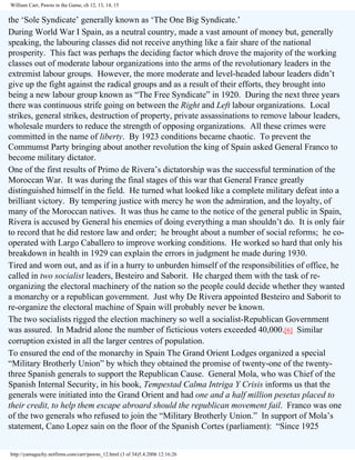 William Carr, Pawns in the Game, ch 12, 13, 14, 15

the ‘Sole Syndicate’ generally known as ‘The One Big Syndicate.’
During World War I Spain, as a neutral country, made a vast amount of money but, generally
speaking, the labouring classes did not receive anything like a fair share of the national
prosperity. This fact was perhaps the deciding factor which drove the majority of the working
classes out of moderate labour organizations into the arms of the revolutionary leaders in the
extremist labour groups. However, the more moderate and level-headed labour leaders didn’t
give up the fight against the radical groups and as a result of their efforts, they brought into
being a new labour group known as “The Free Syndicate” in 1920. During the next three years
there was continuous strife going on between the Right and Left labour organizations. Local
strikes, general strikes, destruction of property, private assassinations to remove labour leaders,
wholesale murders to reduce the strength of opposing organizations. All these crimes were
committed in the name of liberty. By 1923 conditions became chaotic. To prevent the
Commumst Party bringing about another revolution the king of Spain asked General Franco to
become military dictator.
One of the first results of Primo de Rivera’s dictatorship was the successful termination of the
Moroccan War. It was during the final stages of this war that General France greatly
distinguished himself in the field. He turned what looked like a complete military defeat into a
brilliant victory. By tempering justice with mercy he won the admiration, and the loyalty, of
many of the Moroccan natives. It was thus he came to the notice of the general public in Spain,
Rivera is accused by General his enemies of doing everything a man shouldn’t do. It is only fair
to record that he did restore law and order; he brought about a number of social reforms; he cooperated with Largo Caballero to improve working conditions. He worked so hard that only his
breakdown in health in 1929 can explain the errors in judgment he made during 1930.
Tired and worn out, and as if in a hurry to unburden himself of the responsibilities of office, he
called in two socialist leaders, Besteiro and Saborit. He charged them with the task of reorganizing the electoral machinery of the nation so the people could decide whether they wanted
a monarchy or a republican government. Just why De Rivera appointed Besteiro and Saborit to
re-organize the electoral machine of Spain will probably never be known.
The two socialists rigged the election machinery so well a socialist-Republican Government
was assured. In Madrid alone the number of ficticious voters exceeded 40,000.[6] Similar
corruption existed in all the larger centres of population.
To ensured the end of the monarchy in Spain The Grand Orient Lodges organized a special
“Military Brotherly Union” by which they obtained the promise of twenty-one of the twentythree Spanish generals to support the Republican Cause. General Mola, who was Chief of the
Spanish Internal Security, in his book, Tempestad Calma Intriga Y Crisis informs us that the
generals were initiated into the Grand Orient and had one and a half million pesetas placed to
their credit, to help them escape abroard should the republican movement fail. Franco was one
of the two generals who refused to join the “Military Brotherly Union.” In support of Mola’s
statement, Cano Lopez sain on the floor of the Spanish Cortes (parliament): “Since 1925
http://yamaguchy.netfirms.com/carr/pawns_12.html (3 of 34)5.4.2006 12:16:26

 