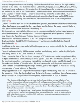 William Carr, Pawns in the Game, ch 12, 13, 14, 15

masonry has grouped under the heading ‘Military Brotherly Union’ most of the high ranking
officials of the army. The members include Cabanellas, Sanjurjo, Goded, Mola, Lopez, Ochoa,
Queipo de Llana, and others... Of twenty-three divisional generals, twenty-one were masons...
All had taken the oath of the Grand Orient.” (I swear obedience without limitation to the Head
of the Council of Thirty-Three... I swear to acknowledge no mortal as above him.) Lopez
added: “Both in 1929, for the abolition of the dictatorship of de Rivera, and in 1931 for the
abolition of the monarchy, the Grand Orient issued the orders most of the other generals
obeyed.”[7]
General Mola tells how he, and most of the other generals, broke their oath to the Grand Orient
when they became convinced that they were being used to further the secret plans of Stalin to
turn Spain into another Communist dictatorship.[8]
The international bankers helped finance the revolutionary effort in Spain without becoming
involved themselves. In February 1932 Le Journal reports that Stalin promised $200,000 to
help finance the Revolutionary Training Schools in Spain.
The financial statements submitted to the 1931 congress of the Communist international
discloses the fact that £240,000 (English money) had been received to help the Spanish
Revolutionaries.[9]
In addition to the above, two and a half million pesetas were made available for the purchase of
arms and ammunition.
General Mola says that by 1938 over two hundred revolutionary leaders had arrived in Spain
after being trained in the Lenin Institute in Moscow.
From 1930 to the date of the election a campaign of L’Infamie was carried on against the king
of Spain and the royal family exactly as it was against Louis XVI and Marie Antoinette. One of
the most ridiculous lies ever invented claimed that one Spanish soldier was bled to death every
day to keep the Prince of Asturias alive. He was known to be suffering from haemophilia.
Other slanders accused the king of being a libertine, just as the Empress of Russia had falsely
been accused of being mistress to Rasputin.
The plugged ballots in the large industrial centres wiped out the strong rural vote in favour of
the monarchy. After the election had been declared to favour a repubilcan form of government,
King Alfonso XIII of Spain issued his last public proclaimation. It read as follows :
“The elections held on Sunday proved to me that I no longer hold the love and affection of my
people. My conscience tells me this condition will not be permanent because I have always striven
to serve Spain, and my people, with all my devotion. A king may make mistakes. Without doubt I
have done so on occasion, but I know our country has always shown herself generous towards the
faults of others committed without malice.
“I am the king of all Spaniards, and I am a Spaniard. I could find ample means to maintain my
royal prerogatives in effective resistance to those who assail them, but I prefer to stand resolutely
aside rather than to provoke a conflict which might array my countrymen against one another in
Civil War and patricidal strife.

http://yamaguchy.netfirms.com/carr/pawns_12.html (4 of 34)5.4.2006 12:16:26

 