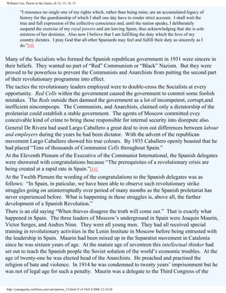 William Carr, Pawns in the Game, ch 12, 13, 14, 15

“I renounce no single one of my rights which, rather than being mine, are an accumulated legacy of
history for the guardianship of which I shall one day have to render strict account. I shall wait the
true and full expression of the collective conscience and, until the nation speaks, I deliberately
suspend the exercise of my royal powers and am leaving Spain, thus acknowledging that she is sole
mistress of her destinies. Also now I believe that I am fulfilling the duty which the love of my
country dictates. I pray God that all other Spaniards may feel and fulfill their duty as sincerely as I
do.”[10]

Many of the Socialists who formed the Spanish republican government in 1931 were sincere in
their beliefs. They wanted no part of “Red” Communism or “Black” Nazism. But they were
proved to be powerless to prevent the Communists and Anarchists from putting the second part
of their revolutionary programme into effect.
The tactics the revolutionary leaders employed were to double-cross the Socialists at every
opportunity. Red Cells within the government caused the government to commit some foolish
mistakes. The Reds outside then damned the government as a lot of incompetent, corrupt,and
inefficient nincompoops. The Communists, and Anarchists, claimed only a dictatorship of the
proletariat could establish a stable government. The agents of Moscow committed evey
conceivable kind of crime to bring those responsible for internal security into disrepute also.
General De Rivera had used Largo Caballero a great deal to iron out differences between labour
and employers during the years he had been dictator. With the advent of the republican
movement Largo Caballero showed his true colours. By 1935 Caballero openly boasted that he
had placed “Tens of thousands of Communist Cells throughout Spain.”
At the Eleventh Plenum of the Executive of the Communist International, the Spanish delegates
were showered with congratulations because “The prerequisites of a revolutionary crisis are
being created at a rapid rate in Spain.”[11]
At the Twelth Plenum the wording of the congratulations to the Spanish delegates was as
follows: “In Spain, in paticular, we have been able to observe such revolutionary strike
struggles going on uninterruptedly over period of many months as the Spanish proletariat has
never experienced before. What is happening in these struggles is, above all, the further
development of a Spanish Revolution.”
There is an old saying “When thieves disagree the truth will come out.” That is exactly what
happened in Spain. The three leaders of Moscow’s underground in Spain were Joaquin Maurin,
Victor Serges, and Andres Ninn. They were all young men. They had all received special
training in revolutionary activities in the Lenin Institute in Moscow before being entrusted with
the leadership in Spain. Maurin had been mixed up in the Separatist movement in Catalonia
since he was sixteen years of age. At the mature age of seventeen this intellectual thinker had
set out to teach the Spanish people the Soviet solution of the world’s economic troubles. At the
age of twenty-one he was elected head of the Anarchists. He preached and practised the
religion of hate and violence. In 1914 he was condemned to twenty years’ imprisonment but he
was not of legal age for such a penalty. Maurin was a delegate to the Third Congress of the

http://yamaguchy.netfirms.com/carr/pawns_12.html (5 of 34)5.4.2006 12:16:26

 