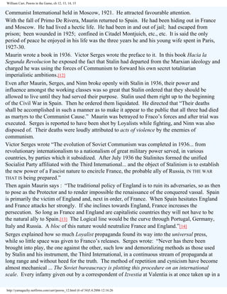 William Carr, Pawns in the Game, ch 12, 13, 14, 15

Communist International held in Moscow, 1921. He attracted favourable attention.
With the fall of Primo De Rivera, Maurin returned to Spain. He had been hiding out in France
and Moscow. He had lived a hectic life. He had been in and out of jail; had escaped from
prison; been wounded in 1925; confined in Citadel Montjuich, etc., etc. It is said the only
period of peace he enjoyed in his life was the three years he and his young wife spent in Paris,
1927-30.
Maurin wrote a book in 1936. Victor Serges wrote the preface to it. In this book Hacia la
Segunda Revolucion he exposed the fact that Stalin had departed from the Marxian ideology and
charged he was using the forces of Communism to forward his own secret totalitarian
imperialistic ambitions.[12]
Even after Maurin, Serges, and Ninn broke openly with Stalin in 1936, their power and
influence amongst the working classes was so great that Stalin ordered that they should be
allowed to live until they had served their purpose. Stalin used them right up to the beginning
of the Civil War in Spain. Then he ordered them liquidated. He directed that “Their deaths
shall be accomplished in such a manner as to make it appear to the public that all three had died
as martyrs to the Communist Cause.” Maurin was betrayed to Fraco’s forces and after trial was
executed. Serges is reported to have been shot by Loyalists while fighting, and Ninn was also
disposed of. Their deaths were loudly attributed to acts of violence by the enemies of
communism.
Victor Serges wrote “The evolution of Soviet Communism was completed in 1936... from
revolutionary internationalism to a nationalism of great military power served, in various
countries, by parties which it subsidized. After July 1936 the Stalinites formed the unified
Socialist Party affiliated with the Third International... and the object of Stalinism is to establish
the new power of a Fascist nature to encircle France, the probable ally of Russia, IN THE WAR
THAT IS being prepared.”
Then again Maurin says : “The traditional policy of England is to ruin its adversaries, so as then
to pose as the Protector and to render impossible the renaissance of the conquered vassal. Spain
is primarily the victim of England and, next in order, of France. When Spain hesitates England
and France attacks her strongly. If she inclines towards England, France increases the
persecution. So long as France and England are capitalistic countries they will not have to be
the natural ally to Spain.[13] The Logical line would be the curve through Portugal, Germany,
Italy and Russia. A bloc of this nature would neutralize France and England.”[14]
Serges explained how so much Loyalist propaganda found its way into the universal press,
while so little space was given to Franco’s releases. Serges wrote: “Never has there been
brought into play, the one against the other, such low and demoralizing methods as those used
by Stalin and his instrument, the Third International, in a continuous stream of propaganda at
long range and without heed for the truth. The method of repetition and cynicism have become
almost mechanical ... The Soviet bureaucracy is plotting this procedure on an international
scale. Every infamy given out by a correspondent of Izvestia at Valentia is at once taken up in a
http://yamaguchy.netfirms.com/carr/pawns_12.html (6 of 34)5.4.2006 12:16:26

 