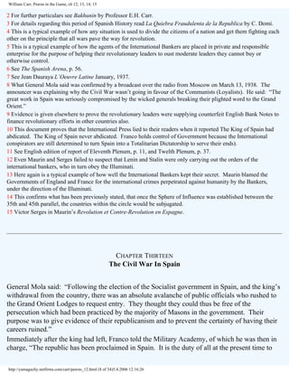 William Carr, Pawns in the Game, ch 12, 13, 14, 15

2 For further particulars see Bakhunin by Professor E.H. Carr.
3 For details regarding this period of Spanish History read La Quiebra Fraudulenta de la Republica by C. Domi.
4 This is a typical example of how any situation is used to divide the citizens of a nation and get them fighting each
other on the principle that all wars pave the way for revolution.
5 This is a typical example of how the agents of the International Bankers are placed in private and responsible
enterprise for the purpose of helping their revolutionary leaders to oust moderate leaders they cannot buy or
otherwise control.
6 See The Spanish Arena, p. 56.
7 See Jean Dauraya L’Oeuvre Latine January, 1937.
8 What General Mola said was confirmed by a broadcast over the radio from Moscow on March 13, 1938. The
announcer was explaining why the Civil War wasn’t going in favour of the Communists (Loyalists). He said: “The
great work in Spain was seriously compromised by the wicked generals breaking their plighted word to the Grand
Orient.”
9 Evidence is given elsewhere to prove the revolutionary leaders were supplying counterfeit English Bank Notes to
finance revolutionary efforts in other countries also.
10 This document proves that the International Press lied to their readers when it reported The King of Spain had
abdicated. The King of Spain never abdicated. Franco holds control of Government because the International
conspirators are still determined to turn Spain into a Totalitarian Dictatorship to serve their ends).
11 See English edition of report of Eleventh Plenum, p. 11, and Twelth Plenum, p. 37.
12 Even Maurin and Serges failed to suspect that Lenin and Stalin were only carrying out the orders of the
international bankers, who in turn obey the Illuminati.
13 Here again is a typical example of how well the International Bankers kept their secret. Maurin blamed the
Governments of England and France for the international crimes perpetrated against humanity by the Bankers,
under the direction of the Illuminati.
14 This confirms what has been previously stated, that once the Sphere of Influence was established between the
35th and 45th parallel, the countries within the circle would be subjugated.
15 Victor Serges in Maurin’s Revolution et Contre-Revolution en Espagne.

CHAPTER THIRTEEN
The Civil War In Spain
General Mola said: “Following the election of the Socialist government in Spain, and the king’s
withdrawal from the country, there was an absolute avalanche of public officials who rushed to
the Grand Orient Lodges to request entry. They thought they could thus be free of the
persecution which had been practiced by the majority of Masons in the government. Their
purpose was to give evidence of their republicanism and to prevent the certainty of having their
careers ruined.”
Immediately after the king had left, Franco told the Military Academy, of which he was then in
charge, “The republic has been proclaimed in Spain. It is the duty of all at the present time to
http://yamaguchy.netfirms.com/carr/pawns_12.html (8 of 34)5.4.2006 12:16:26

 