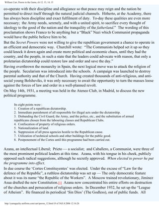 William Carr, Pawns in the Game, ch 12, 13, 14, 15

co-operate with their discipline and allegiance so that peace may reign and the nation be
permitted to direct itself through the natural judicial channels. Hitherto, at the Academy, there
has always been discipline and exact fulfilment of duty. To-day these qualities are even more
necessary; the Army needs, serenely, and with a united spirit, to sacrifice every thought of
ideology to the good of the nation and the tranquility of the fatherland.” The wording of this
proclamation shows Franco to be anything but a “Black” Nazi which Communist propaganda
would have the public believe him to be.
But the Secret Powers were not willing to give the republican government a chance to operate in
an efficient and democratic way. Churchill wrote: “The Communists helped set it up so they
could knock it down again and create more political and economic chaos, until they had the
country, and the people, in such a state that the leaders could advocate with reason, that only a
proletarian dictatorship could restore law and order and save the day.”
Having overthrown the monarchy in Spain, the next logical move was to attack the religion of
the people. Secularism was introduced into the schools. A campaign was launched to destroy
parental authority and that of the Church. Having created thousands of anti-religious, and antisocial young Bolsheviks, it was only necessary to await the opportunity to turn the masses loose
against the forces of law and order in a well-planned revolt.
On May 14th, 1931, a meeting was held in the Ateneo Club, in Madrid, to discuss the new
political programme.
Its eight points were :
1. Creation of a republican dictatorship.
2. Immediate punishment of all responsible for illegal acts under the dictatorship.
3. Disbanding the Civil Guard, the Army, and the police, etc., and the substitution of armed
republicans chosen from the labouring classes and Republican Clubs.
4. Confiscation of property of religious orders.
5. Nationalization of land.
6. Suppression of all press agencies hostile to the Republican cause.
7. Utilization of technical schools and other buildings for the public good.
8. Postponement of the Cortes until this programme had been carried out.

Azana, an intellectual Liberal; Prieto — a socialist; and Caballero, a Communist, were three of
the most prominent political leaders at this time. Azana, with his tongue in his cheek, publicly
opposed such radical suggestions, although he secretly approved. When elected to power he put
the programme into effect.
In due course the ‘Cortes Constituyentes’ was elected. Under the excuse of “Law for the
defence of the Republic”, a ruthless dictatorship was set up — The only democratic feature
about it was its name “the Republic of the Workers”. A Moscow trained revolutionary, Jiminez
Asua drafted the new Constitution.[1] Azana now concentrated his entire efforts on destruction
of the churches and persecution of religious orders. In December 1932, he set up the “League
of Atheism”. He financed its periodical ‘Sin Dios’ (The Godless), out of public funds. All
http://yamaguchy.netfirms.com/carr/pawns_12.html (9 of 34)5.4.2006 12:16:26

 