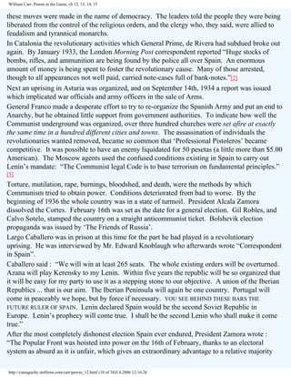 William Carr, Pawns in the Game, ch 12, 13, 14, 15

these moves were made in the name of democracy. The leaders told the people they were being
liberated from the control of the religious orders, and the clergy who, they said, were allied to
feudalism and tyrannical monarchs.
In Catalonia the revolutionary activities which General Prime, de Rivera had subdued broke out
again. By January 1933, the London Morning Post correspondent reported “Huge stocks of
bombs, rifles, and ammunition are being found by the police all over Spain. An enormous
amount of money is being spent to foster the revolutionary cause. Many of those arrested,
though to all appearances not well paid, carried note-cases full of bank-notes.”[2]
Next an uprising in Asturia was organized, and on September 14th, 1934 a report was issued
which implicated war officials and army officers in the sale of Arms.
General Franco made a desperate effort to try to re-organize the Spanish Army and put an end to
Anarchy, but he obtained little support from government authorities. To indicate how well the
Communist underground was organized, over three hundred churches were set afire at exactly
the same time in a hundred different cities and towns. The assassination of individuals the
revolutionaries wanted removed, became so common that ‘Professional Pistoleros’ became
competitive. It was possible to have an enemy liquidated for 50 pesetas (a little more than $5.00
American). The Moscow agents used the confused conditions existing in Spain to carry out
Lenin’s mandate: “The Communist legal Code is to base terrorism on fundamental principles.”
[3]

Torture, mutilation, rape, burnings, bloodshed, and death, were the methods by which
Communism tried to obtain power. Conditions deteriorated from bad to worse. By the
beginning of 1936 the whole country was in a state of turmoil. President Alcala Zamora
dissolved the Cortes. February 16th was set as the date for a general election. Gil Robles, and
Calvo Sotelo, stamped the country on a straight anticommunist ticket. Bolshevik election
propaganda was issued by ‘The Friends of Russia’.
Largo Caballero was in prison at this time for the part he had played in a revolutionary
uprising. He was interviewed by Mr. Edward Knoblaugh who afterwards wrote “Correspondent
in Spain”.
Caballero said : “We will win at least 265 seats. The whole existing orders will be overturned.
Azana will play Kerensky to my Lenin. Within five years the republic will be so organized that
it will be easy for my party to use it as a stepping stone to our objective. A union of the Iberian
Republics ... that is our aim. The Iberian Peninsula will again be one country. Portugal will
come in peaceably we hope, but by force if necessary. YOU SEE BEHIND THESE BARS THE
FUTURE RULER OF SPAIN. Lenin declared Spain would be the second Soviet Republic in
Europe. Lenin’s prophecy will come true. I shall be the second Lenin who shall make it come
true.”
After the most completely dishonest election Spain ever endured, President Zamora wrote :
“The Popular Front was hoisted into power on the 16th of February, thanks to an electoral
system as absurd as it is unfair, which gives an extraordinary advantage to a relative majority
http://yamaguchy.netfirms.com/carr/pawns_12.html (10 of 34)5.4.2006 12:16:26

 