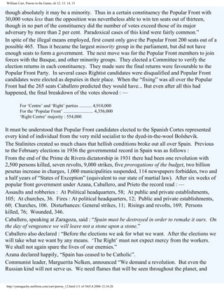 William Carr, Pawns in the Game, ch 12, 13, 14, 15

though absolutely it may be a minority. Thus in a certain constituency the Popular Front with
30,000 votes less than the opposition was nevertheless able to win ten seats out of thirteen,
though in no part of the constituency did the number of votes exceed those of its major
adversary by more than 2 per cent. Paradoxical cases of this kind were fairly common.”
In spite of the illegal means employed, first count only gave the Popular Front 200 seats out of a
possible 465. Thus it became the largest minority group in the parliament, but did not have
enough seats to form a government. The next move was for the Popular Front members to join
forces with the Basque, and other minority groups. They elected a Committee to verify the
election returns in each constituency. They made sure the final returns were favourable to the
Popular Front Party. In several cases Rightist candidates were disqualified and Popular Front
candidates were elected as deputies in their place. When the “fixing” was all over the Popular
Front had the 265 seats Caballero predicted they would have... But even after all this had
happened, the final breakdown of the votes showed : —
For ‘Centre’ and ‘Right’ parties ........... 4,910,000
For the ‘Popular Front’ .......................... 4,356,000
‘Right Centre’ majority : 554,000

It must be understood that Popular Front candidates elected to the Spanish Cortes represented
every kind of individual from the very mild socialist to the dyed-in-the-wool Bolshevik.
The Stalinites created so much chaos that hellish conditions broke out all over Spain. Previous
to the February elections in 1936 the governmental record in Spain was as follows :
From the end of the Prime de Rivera dictatorship in 1931 there had been one revolution with
2,500 persons killed, seven revolts, 9,000 strikes, five prorogations of the budget, two billion
pesetas increase in charges, 1,000 municipalities suspended, 114 newspapers forbidden, two and
a half years of “States of Exception” (equivalent to our state of martial law). After six weeks of
popular front government under Azana, Caballero, and Prieto the record read : —
Assaults and robberies : At Political headquarters, 58; At public and private establishments,
105; At churches, 36. Fires : At political headquarters, 12; Public and private establishments,
60; Churches, 106. Disturbances: General strikes, 11; Risings and revolts, 169; Persons
killed, 76; Wounded, 346.
Caballero, speaking at Zaragoza, said : “Spain must be destroyed in order to remake it ours. On
the day of vengeance we will leave not a stone upon a stone.”
Caballero also declared : “Before the elections we ask for what we want. After the elections we
will take what we want by any means. ‘The Right’ must not expect mercy from the workers.
We shall not again spare the lives of our enemies.”
Azana declared happily, “Spain has ceased to be Catholic”.
Communist leader, Marguerita Nelken, announced “We demand a revolution. But even the
Russian kind will not serve us. We need flames that will be seen throughout the planet, and
http://yamaguchy.netfirms.com/carr/pawns_12.html (11 of 34)5.4.2006 12:16:26

 