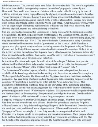 William Carr, Pawns in the Game

third class powers. The crowned heads have fallen like over-ripe fruit. The world’s population
has twice been divided into opposing camps as the result of propaganda put out by the
Illuminati. Two world wars have seen christians kill each other off efficiently by the tens of
millions without any person engaged having the slightest personal animosity towards the other.
Two of the major revolutions, those of Russia and China, are accomplished facts. Communism
has been built up until it is equal in strength to the whole of christendom. Intrigue now going
on in the East and Middle East is fomenting World War Three. After that, unless stopped right
now by sheer weight of informed public opinion, will come the final social cataclysm; then
absolute physical, mental, and spiritual slavery will follow.
Can any informed person deny that Communism is being tolerated in the remaining so-called
Free countries. The British special branch of intelligence; the Canadian R.C.M.P., and the U.S. F.
B.I. could arrest every Communist leaders within twenty four hours of the order being given, but
they are not allowed to act. WHY ? The answer is simple. Communism is being ‘Contained’
on the national and international levels of government on the ‘ADVICE’ of the Illuminati’s
agentur who give a great many utterly unconvincing excuses for the present policy of Britain,
Canada, and the United States towards national and international Communism. If the F.B.I. or
the R.C.M.P. act then the Judges of the Supreme Courts of both countries find reason in law why
those arrested should be set free. Such action would be utterly rediculous if Communism wasn’t
being contained for use in the final social cataclysm.
Is it not time Christians woke up to the realization of their danger ? Is it not time parents
refused to allow their children to be used as cannon fodder to serve the Luciferian cause ? Is it
not time we became “Doers” of the WORD of God instead of “Hearers” only ?
The Federation of Christian Laymen, of which I have the honor to be president, has made
available all the knowledge obtained to date dealing with the various aspects of the conspiracy.
We have published Pawns In The Game and Red Fog Over America in book form, and other
pamphlets. We keep those who have read our books up to date concerning the progress of the
conspiracy by publishing a monthly news letter, entitled News Behind The News. Our
predictions of forthcoming events are based on our knowledge of the continuing conspiracy.
They have come true to such an amazing extent that we have aroused the interest of thinking
people throughout the world. We invite you to join us. Make yourselves fully acquainted with
the various aspects of the conspiracy, then pass that knowledge on to others. Do this and the
power of informed public opinion will become the greatest power on earth.
I urge you to organize Christian Civic Leagues or similar groups. Use them as study groups.
Use them to elect men who are loyal citizens. But before you select a candidate for public
office make sure he is fully informed regarding all aspects of the International Conspiracy on
the municipal, state, and federal levels of government. All one worlders won’t serve the
Synagogue of Satan, knowingly. It is our duty to make them acquainted with the truth.
Christian civic leagues should be non-partisan, and non-denominational. Their purpose should
be to put God back into politics so we may establish government in accordance with His Plan
for the rule of the universe as explained to us in The Scriptures and by God’s only xxxxxxxx
http://yamaguchy.netfirms.com/carr/pawns_00.html (12 of 13)5.4.2006 12:12:57

 
