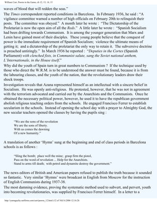 William Carr, Pawns in the Game, ch 12, 13, 14, 15

waves of blood that will redden the seas.”
The Times correspondent reported conditions in Barcelona. In February 1936, he said : “A
vigilance committee warned a number of high officials on February 20th to relinquish their
posts. The committee was obeyed.” A month later he wrote : “The Dictatorship of the
Proletariat is now the open aim of all the Reds.” A little later he wrote : “Spanish Socialism
had been drifting towards Communism. It is among the younger generation that Marx and
Lenin have gained most of their disciples. These young people believe that the conquest of
power is the immediate requirement of Spanish Socialism; violence the ultimate means of
getting it; and a dictatorship of the proletariat the only way to retain it. The subversive doctrine
is preached untiringly.” In March 1936 he reported : “Deputies in the Cortes (Spanish
Parliament) with clenched fists, in Communist salute, sang the Soviet national anthem,
L’Internationale, in the House itself.”
Why did the youth of Spain turn in great numbers to Communism ? If the technique used by
those who direct the W.R.M. is to be understood the answer must be found, because it is from
the labouring classes, and the youth of the nation, that the revolutionary leaders draw their
shock troops.
Investigation reveals that Azana represented himself as an intellectual with a sincere belief in
Socialism. He was openly anti-religious. He protested, however, that he was not in agreement
with the terrorism advocated and carried out by the Anarchists and the Communists. Once he
obtained the necessary political power, however, he used it to have the republican government
abolish religious teaching orders from the schools. He engaged Francisco Ferrer to establish
secularism in the schools. Instead of opening the school day with a prayer to Almighty God, the
new secular teachers opened the classes by having the pupils sing :
“We are the sons of the revolution
We are the sons of liberty.
With us comes the dawning
Of a new humanity.”

A translation of another ‘Hymn’ sung at the beginning and end of class periods in Barcelona
schools is as follows :
“Sling the bomb; place well the mine; grasp firm the pistol,
Pass on the word of revolution ... Help for the Anarchists.
Stand to arms till death; with petrol and dynamite destroy the government.”

The news editors of British and American papers refused to publish the truth because it sounded
so fantastic. Very similar ‘Hymns’ were broadcast in English from Moscow for the instruction
of English Communists during 1937-38.
The most damning evidence, proving the systematic method used to subvert, and pervert, youth
into becoming revolutionaries, was supplied by Francisco Ferrer himself. In a letter to a
http://yamaguchy.netfirms.com/carr/pawns_12.html (12 of 34)5.4.2006 12:16:26

 