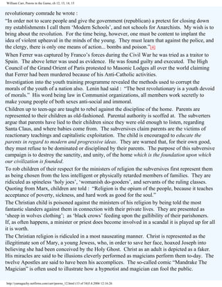 William Carr, Pawns in the Game, ch 12, 13, 14, 15

revolutionary comrade he wrote :
“In order not to scare people and give the government (republican) a pretext for closing down
my establishments I call them ‘Modern Schools’, and not schools for Anarchists. My wish is to
bring about the revolution. For the time being, however, one must be content to implant the
idea of violent upheaval in the minds of the young. They must learn that against the police, and
the clergy, there is only one means of action... bombs and poison.”[4]
When Ferrer was captured by Franco’s forces during the Civil War he was tried as a traitor to
Spain. The above letter was used as evidence. He was found guilty and executed. The High
Council of the Grand Orient of Paris protested to Masonic Lodges all over the world claiming
that Ferrer had been murdered because of his Anti-Catholic activities.
Investigation into the youth training programme revealed the methods used to corrupt the
morals of the youth of a nation also. Lenin had said : “The best revolutionary is a youth devoid
of morals.” His word being law in Communist organizations, all members work secretly to
make young people of both sexes anti-social and immoral.
Children up to teen-age are taught to rebel against the discipline of the home. Parents are
represented to their children as old-fashioned. Parental authority is scoffed at. The subverters
argue that parents have lied to their children since they were old enough to listen, regarding
Santa Claus, and where babies come from. The subversives claim parents are the victims of
reactionary teachings and capitalistic exploitation. The child is encouraged to educate the
parents in regard to modern and progressive ideas. They are warned that, for their own good,
they must refuse to be dominated or disciplined by their parents. The purpose of this subversive
campaign is to destroy the sanctity, and unity, of the home which is the foundation upon which
our civilization is founded.
To rob children of their respect for the ministers of religion the subversives first represent them
as being chosen from the less intelligent or physically retarded members of families. They are
ridiculed as spineless ‘holy joes’, ‘womanish do-gooders’, and servants of the ruling classes.
Quoting from Marx, children are told : “Religion is the opium of the people, because it teaches
acceptance of poverty, sickness, and hard work as good for the soul.”
The Christian child is poisoned against the ministers of his religion by being told the most
fantastic slanders against them in connection with their private lives. They are presented as
‘sheep in wolves clothing’; as ‘black crows’ feeding upon the gullibility of their parishoners.
If, as often happens, a minister or priest does become involved in a scandal it is played up for all
it is worth.
The Christian religion is ridiculed in a most nauseating manner. Christ is represented as the
illegitimate son of Mary, a young Jewess, who, in order to save her face, hoaxed Joseph into
believing she had been conceived by the Holy Ghost. Christ as an adult is depicted as a faker.
His miracles are said to be illusions cleverly performed as magicians perform them to-day. The
twelve Apostles are said to have been his accomplices. The so-called comic “Mandrake The
Magician” is often used to illustrate how a hypnotist and magician can fool the public.
http://yamaguchy.netfirms.com/carr/pawns_12.html (13 of 34)5.4.2006 12:16:26

 