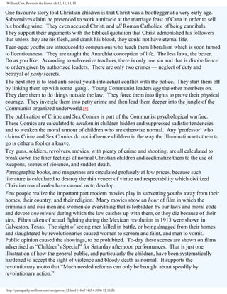 William Carr, Pawns in the Game, ch 12, 13, 14, 15

One favourite story told Christian children is that Christ was a bootlegger at a very early age.
Subversives claim he pretended to work a miracle at the marriage feast of Cana in order to sell
his bootleg wine. They even accused Christ, and all Roman Catholics, of being cannibals.
They support their arguments with the biblical quotation that Christ admonished his followers
that unless they ate his flesh, and drank his blood, they could not have eternal life.
Teen-aged youths are introduced to companions who teach them liberalism which is soon turned
to licentiousness. They are taught the Anarchist conception of life. The less laws, the better.
Do as you like. According to subversive teachers, there is only one sin and that is disobedience
to orders given by authorized leaders. There are only two crimes — neglect of duty and
betrayal of party secrets.
The next step is to lead anti-social youth into actual conflict with the police. They start them off
by linking them up with some ‘gang’. Young Communist leaders egg the other members on.
They dare them to do things outside the law. They force them into fights to prove their physical
courage. They inveigle them into petty crime and then lead them deeper into the jungle of the
Communist organized underworld.[5]
The publication of Crime and Sex Comics is part of the Communist psychological warfare.
These Comics are calculated to awaken in children hidden and suppressed sadistic tendencies
and to weaken the moral armour of children who are otherwise normal. Any ‘professor’ who
claims Crime and Sex Comics do not influence children in the way the Illuminati wants them to
go is either a fool or a knave.
Toy guns, soldiers, revolvers, movies, with plenty of crime and shooting, are all calculated to
break down the finer feelings of normal Christian children and acclimatize them to the use of
weapons, scenes of violence, and sudden death.
Pornographic books, and magazines are circulated profusely at low prices, because such
literature is calculated to destroy the thin veneer of virtue and respectability which civilized
Christian moral codes have caused us to develop.
Few people realize the important part modern movies play in subverting youths away from their
homes, their country, and their religion. Many movies show an hour of film in which the
criminals and bad men and women do everything that is forbidden by our laws and moral code
and devote one minute during which the law catches up with them, or they die because of their
sins. Films taken of actual fighting during the Mexican revolution in 1913 were shown in
Galveston, Texas. The sight of seeing men killed in battle, or being dragged from their homes
and slaughtered by revolutionaries caused women to scream and faint, and men to vomit.
Public opinion caused the showings, to be prohibited. To-day these scenes are shown on films
advertised as “Children’s Special” for Saturday afternoon performances. That is just one
illustration of how the general public, and particularly the children, have been systematically
hardened to accept the sight of violence and bloody death as normal. It supports the
revolutionary motto that “Much needed reforms can only be brought about speedily by
revolutionary action.”
http://yamaguchy.netfirms.com/carr/pawns_12.html (14 of 34)5.4.2006 12:16:26

 