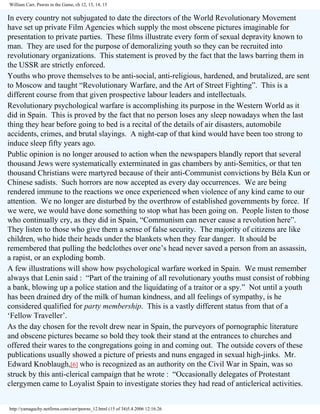 William Carr, Pawns in the Game, ch 12, 13, 14, 15

In every country not subjugated to date the directors of the World Revolutionary Movement
have set up private Film Agencies which supply the most obscene pictures imaginable for
presentation to private parties. These films illustrate every form of sexual depravity known to
man. They are used for the purpose of demoralizing youth so they can be recruited into
revolutionary organizations. This statement is proved by the fact that the laws barring them in
the USSR are strictly enforced.
Youths who prove themselves to be anti-social, anti-religious, hardened, and brutalized, are sent
to Moscow and taught “Revolutionary Warfare, and the Art of Street Fighting”. This is a
different course from that given prospective labour leaders and intellectuals.
Revolutionary psychological warfare is accomplishing its purpose in the Western World as it
did in Spain. This is proved by the fact that no person loses any sleep nowadays when the last
thing they hear before going to bed is a recital of the details of air disasters, automobile
accidents, crimes, and brutal slayings. A night-cap of that kind would have been too strong to
induce sleep fifty years ago.
Public opinion is no longer aroused to action when the newspapers blandly report that several
thousand Jews were systematically exterminated in gas chambers by anti-Semitics, or that ten
thousand Christians were martyred because of their anti-Communist convictions by Béla Kun or
Chinese sadists. Such horrors are now accepted as every day occurrences. We are being
rendered immune to the reactions we once experienced when violence of any kind came to our
attention. We no longer are disturbed by the overthrow of established governments by force. If
we were, we would have done something to stop what has been going on. People listen to those
who continually cry, as they did in Spain, “Communism can never cause a revolution here”.
They listen to those who give them a sense of false security. The majority of citizens are like
children, who hide their heads under the blankets when they fear danger. It should be
remembered that pulling the bedclothes over one’s head never saved a person from an assassin,
a rapist, or an exploding bomb.
A few illustrations will show how psychological warfare worked in Spain. We must remember
always that Lenin said : “Part of the training of all revolutionary youths must consist of robbing
a bank, blowing up a police station and the liquidating of a traitor or a spy.” Not until a youth
has been drained dry of the milk of human kindness, and all feelings of sympathy, is he
considered qualified for party membership. This is a vastly different status from that of a
‘Fellow Traveller’.
As the day chosen for the revolt drew near in Spain, the purveyors of pornographic literature
and obscene pictures became so bold they took their stand at the entrances to churches and
offered their wares to the congregations going in and coming out. The outside covers of these
publications usually showed a picture of priests and nuns engaged in sexual high-jinks. Mr.
Edward Knoblaugh,[6] who is recognized as an authority on the Civil War in Spain, was so
struck by this anti-clerical campaign that he wrote : “Occasionally delegates of Protestant
clergymen came to Loyalist Spain to investigate stories they had read of anticlerical activities.
http://yamaguchy.netfirms.com/carr/pawns_12.html (15 of 34)5.4.2006 12:16:26

 