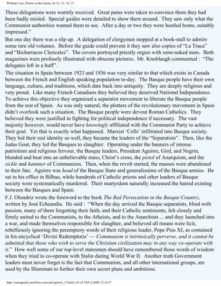 William Carr, Pawns in the Game, ch 12, 13, 14, 15

These delegations were warmly received. Great pains were taken to convince them they had
been badly misled. Special guides were detailed to show them around. They saw only what the
Communist authorities wanted them to see. After a day or two they were hustled home, suitably
impressed.”
But one day there was a slip up. A delegation of clergymen stopped at a book-stall to admire
some rare old volumes. Before the guide could prevent it they saw also copies of “La Traca”
and “Bicharracos Clericales”. The covers portrayed priestly orgies with semi-naked nuns. Both
magazines were profusely illustrated with obscene pictures. Mr. Knoblaugh commented : “The
delegates left in a huff”.
The situation in Spain between 1923 and 1936 was very similar to that which exists in Canada
between the French and English speaking population to-day. The Basque people have their own
language, culture, and traditions, which date back into antiquity. They are deeply religious and
very proud. Like many French Canadians they believed they deserved National Independence.
To achieve this objective they organized a separatist movement to liberate the Basque people
from the rest of Spain. As was only natural, the plotters of the revolutionary movement in Spain
didn’t overlook such a situation. The Basque people were devout Roman Catholics. They
believed they were justified in fighting for political independence if necessary. The vast
majority however, would never have knowingly affiliated with the Communist Party to achieve
their goal. Yet that is exactly what happened. Marxist ‘Cells’ infiltrated into Basque society.
They hid their real identity so well, they became the leaders of the “Separatists”. Then, like the
Judas Goat, they led the Basques to slaughter. Operating under the banners of intense
patriotism and religious fervour, the Basque leaders, President Aguirre, Gird, and Negrin,
blended and beat into an unbelievable mass, Christ’s cross, the pistol of Anarquism, and the
sickle and hammer of Communism. Then, when the revolt started, the masses were abandoned
to their fate. Aguirre was head of the Basque State and generalissimo of the Basque armies. He
sat in his office in Bilbao, while hundreds of Catholic priests and other leaders of Basque
society were systematically murdered. Their martyrdom naturally increased the hatred existing
between the Basques and Spain.
F.J. Olondriz wrote the foreword to the book The Red Persecution in the Basque Country,
written by José Echeandia. He said : “When the day arrived the Basque separatists, blind with
passion, many of them forgetting their faith, and their Catholic sentiments, felt closely and
firmly united to the Communists, to the Atheists, and to the Anarchists ... and they launched into
a war, and made themselves responsible for slaughter, and believed all means were licit,
rebelliously ignoring the peremptory words of their religious leader, Pope Pius XI, as contained
in his encyclical ‘Divini Redemptoris’ — Communism is intrinsically perverse, and it cannot be
admitted that those who wish to serve the Christian civilization may in any way co-operate with
it.” How well some of our top-level statesmen should have remembered those words of wisdom
when they tried to co-operate with Stalin during World War II. Another truth Government
leaders must never forget is the fact that Communists, and all other international groups, are
used by the Illuminati to further their own secret plans and ambitions.
http://yamaguchy.netfirms.com/carr/pawns_12.html (16 of 34)5.4.2006 12:16:27

 