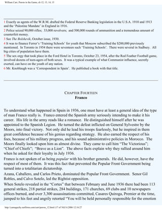 William Carr, Pawns in the Game, ch 12, 13, 14, 15

_________________________
1 Exactly as agents of the W.R.M. drafted the Federal Reserve Banking legislation in the U.S.A. 1910 and 1913
and the ‘Palestine Mandate’ in England in 1916.
2 Police seized 90,000 rifles; 33,000 revolvers; and 500,000 rounds of ammunition and a tremendous amount of
counterfeit money.
3 See The Bolshevik, October issue, 1930.
4 It was to finance Ferrer’s ‘Training Schools’ for youth that Moscow subscribed the $200,000 previously
mentioned. In Toronto in 1954 there were seventeen such ‘Training Schools’. There were several in Sudbury. All
big cities of population have them.
5 The sex orgy that took place in the Ford Hotel in Toronto, October 23, 1954, after the Red Feather Football game,
involved dozens of teen-agers of both sexes. It was a typical example of what Communist influence, secretly
exerted, can have on the youth of any nation.
6 Mr. Knoblaugh was a ‘Correspondent in Spain’. He published a book with that title.

CHAPTER FOURTEEN
Franco
To understand what happened in Spain in 1936, one must have at least a general idea of the type
of man Franco really is. Franco entered the Spanish army seriously intending to make it his
career. His life in the army reads like a romance. He distinguished himself after he was
appointed to the Spanish Legion. He turned the defeat inflicted on General Sylvestre by the
Moors, into final victory. Not only did he lead his troops fearlessly, but he inspired in them
great confidence because of his genius regarding strategy. He also earned the respect of his
foes, because of his military progress, and his sound administrative policies in Morocco. The
Moors finally looked upon him as almost divine. They came to call him “The Victorious”;
“Chief of Chiefs”; “Brave as a Lion”. The above facts explain why they rallied around him
when he asked for their loyalty in July 1936.
Franco is not spoken of as being popular with his brother generals. He did, however, have the
respect of most of them. It was this fact that prevented the Popular Front Government being
turned into a totalitarian dictatorship.
Azana, Caballero, and Carlos Prieto, dominated the Popular Front Government. Senor Gil
Robles, and Calvo Sotelo, led the Rightist opposition.
When Sotelo revealed in the “Cortes” that between February and June 1936 there had been 113
general strikes, 218 partial strikes, 284 buildings, 171 churches, 69 clubs and 10 newspapers
offices burned, and over 3,300 assassinations committed, Casares Quiroga, Premier at the time,
jumped to his feet and angrily retorted “You will be held personally responsible for the emotion
http://yamaguchy.netfirms.com/carr/pawns_12.html (17 of 34)5.4.2006 12:16:27

 
