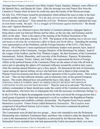 William Carr, Pawns in the Game, ch 12, 13, 14, 15

Amongst those Franco contacted were Mola, Goded, Fanjul, Sanjurjo, Saliquet, some officers of
the Spanish Navy, and Queipo de Llano. After the message was sent Franco flew from the
Canaries to Tetuan where he knew he could rely upon the loyalty of the Moroccan troops.
On July 21st, 1936 Franco issued his proclamation which defined the issue at stake in the least
possible number of words. It read : “It is the duty of every man to enter this definite struggle
between Russia and Spain.” Thus started the civil war. Professor Unamuno explained the issue
in even fewer words. He said : “It is a struggle of Christianity against barbarism.” He should
have said “Against Illuminism”.
Other evidence was obtained to prove that Stalin’s Comintern plotted to subjugate Spain to
bring about a total war between Britain and her allies, on the one side, and Germany and her
allies on the other. There is the report of the meeting of the Political Secretariat of the
Comintern which took place January 25, 1938. The purpose of the meeting was to discuss ways
and means to develop the revolutionary effort in Spain and North Africa. Attending the meeting
were representatives of the Profintern, and the Foreign branches of the G.P.U. (The Secret
Police). All of Moscow’s most experienced revolutionary leaders were present; Iejov, head of
the secret section of the Comintern; Georges Dimitrov of the Reichstag Fire infamy; head of
the League of the Godless, and the Free Thinkers League; the then Secretary of the Communist
International; Schick, Manuilsky, and Lozovsky of the Profintern; Popescu, Weintrauben,
Gourovitch, Liemann, Turrini, Adami, and Valdez, who represented the Soviet of Foreign
Affairs in the political bureau of the Comintern (These are the names of men who all took an
active part in spreading the sphere of Communist influence around the world in later years).
After the meeting opened Dimitrov gave a fiery speech. He denounced the lack of missionary
vigour among the special military envoys who had been sent to Spain to help corrupt the
Popular Front Government and direct the military operation of the Loyalist armies. Their action
he said : “Has not had sufficient stimulus, and revolutionary elan, on the general European
masses. The results obtained have not justified the heavy risks taken. THE PRINCIPAL
STRUGGLE, WHICH IS TO BRING ABOUT AN ARMED CONFLICT BETWEEN TWO GROUPS OF
CAPITALISTIC STATES, HAS NOT BEEN REACHED.” Then he went on to advocate “The Soviet

military commandant in Spain should pass under the control of the Comintern emissaries, like
the ambassadors, who know how to impregnate him with the necessary revolutionary feeling.”[2]
In the Civil War in Spain the propaganda issued at the time convinced the average person that a
small group of generals in Spain had organized a revolt to overthrow the Republican Popular
Front Government and establish a military dictatorship. The Popular Front Forces named
themselves Loyalists. Franco Forces called themselves Nationalists. The Loyalists were
comprised of all political factions Left of centre. The Nationalists contained all political
factions Right of Centre.
The Communists were divided into two groups ... those who intended to turn the Proletarian
Dictatorship into a Stalinist Totalitarian State, and those who wished to make the Spanish Soviet
a unit in the International of Soviet Republics as advocated by the Marxism theory. The
Nationalist Forces included men who had sponsored the Carlist movement which, ever since
http://yamaguchy.netfirms.com/carr/pawns_12.html (19 of 34)5.4.2006 12:16:27

 