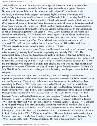 William Carr, Pawns in the Game, ch 12, 13, 14, 15

1837, had had as its cause the restoration of the Spanish Throne to the descendants of Don
Carlos. The Carlists were located in the Navarre province and they supported Franco’s
Nationalist Army simply because they didn’t intend to tolerate Communism in Spain.
On the Right also were the Falangists, the extreme Rightists among whom there were
undoubtedly quite a number of the German type of Nazi who believed in using Total War to
subdue their Leftist enemies. With a situation of this kind it is understandable that those on the
Right accused all those on the Left of being Communists, while all those on the Left accused all
those Right of centre of being Fascist. Most horrible atrocities, including torture, mutilation,
rape, and the execution of thousands of innocent victims, were committed by the Communists
as part of the accepted pattern of the Reign of Terror. A few extremists on the Franco side
committed atrocities also. All civil wars seem to turn a great number of men into inhuman
brutes who descend below the level of brute beasts once the blood lust has been aroused in
them. Civil War cannot be justified. Those who advocate revolutionary wars should be
executed. The evidence goes to show that the king of Spain in 1931, and General Franco in
1936, did everything in their power to avoid fighting a civil war.
Franco did not call upon the citizens of Spain to rally around him until he had exhausted every
other means of preventing the Communist coup taking place on July 26th, 1936. The
professional Army in Spain had been reduced greatly in numbers. It had been replaced by a
National Police Force controlled by the Leftist government. It is extraordinary that Franco’s bid
to defeat the Communist plot did not fail, because post-war investigations revealed that in 1936
the armed forces were riddled with traitors, both officers and men, who had been placed in key
positions by the agents of Moscow working within the Popular Front Government in Spain. On
July 21st, 1936, the Moscow directed organization for taking over the government in Spain was
complete.
Franco knew that in one day Julio Alvarez del Vayo, who was Foreign Minister in the
republican government, and Commissar-General, appointed hundreds of political commissars to
the republican army. The majority of these men were Communists. Vayo did this without
consulting the Premier. The commissars compelled soldiers to join the Communist Party,
offering them advantages, and promotion, if they did, and they threatened persecution by every
means in their power if they did not. Luis Araqistain, ex-ambassador of the Spanish Republic in
Paris, published this fact in the New York Times May 19th, 1939. It was proved to be true.
Indalecio Prieto was Spanish Socialist deputy, and minister of National Defence, during the
Spanish Civil War. He helped direct the war against Franco. In a report published in Paris in
1939 entitled : “How and Why I left the Ministry of National Defence”, he said : “It is difficult
to be on guard because there are Communists occupying confidential positions who, so as to
avoid suspicion, are ordered to hide their affiliation, and sometimes ordered to conceal it by
joining other parties. Dr. Juan Negrin was one of these. He was one of the most powerful men
in Spain during the Civil War.” Prieto wrote of him : “Because I refused to obey orders from
Moscow, Juan Negrin expelled me from the government over which he presided on April 5th,
1938. I occupied the post of Minister of National Defence in his government. Two
http://yamaguchy.netfirms.com/carr/pawns_12.html (20 of 34)5.4.2006 12:16:27

 