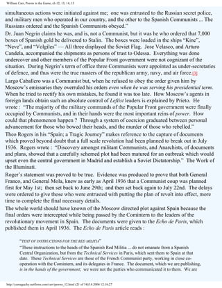 William Carr, Pawns in the Game, ch 12, 13, 14, 15

simultaneous actions were initiated against me; one was entrusted to the Russian secret police,
and military men who operated in our country, and the other to the Spanish Communists ... The
Russians ordered and the Spanish Communists obeyed.”
Dr. Juan Negrin claims he was, and is, not a Communist, but it was he who ordered that 7,000
boxes of Spanish gold be delivered to Stalin. The boxes were loaded in the ships “Kine”,
“Neve”, and “Volgiles” — All three displayed the Soviet Flag. Jose Velasco, and Arturo
Candela, accompanied the shipments as persons of trust to Odessa. Everything was done
undercover and other members of the Popular Front government were not cognizant of the
situation. During Negrin’s term of office three Communists were appointed as under-secretaries
of defence, and thus were the true masters of the republican army, navy, and air force.[3]
Largo Caballero was a Communist but, when he refused to obey the order given him by
Moscow’s emissaries they overruled his orders even when he was serving his presidential term.
When he tried to rectify his own mistakes, he found it was too late. How Moscow’s agents in
foreign lands obtain such an absolute control of Leftist leaders is explained by Prieto. He
wrote : “The majority of the military commands of the Popular Front government were finally
occupied by Communists, and in their hands were the most important reins of power. How
could that phenomenon happen ? Through a system of coercion graduated between personal
advancement for those who bowed their heads, and the murder of those who rebelled.”
Theo Rogers in his “Spain; a Tragic Journey” makes reference to the capture of documents
which proved beyond doubt that a full scale revolution had been planned to break out in July
1936. Rogers wrote : “Discovery amongst militant Communists, and Anarchists, of documents
and plans, showed that a carefully schemed plot had been matured for an outbreak which would
upset even the central government in Madrid and establish a Soviet Dictatorship.” The Work of
the Illuminati.
Roger’s statement was proved to be true. Evidence was produced to prove that both General
Franco, and General Mola, knew as early as April 1936 that a Communist coup was planned
first for May 1st; then set back to June 29th; and then set back again to July 22nd. The delays
were ordered to give those who were entrusted with putting the plan of revolt into effect, more
time to complete the final necessary details.
The whole world should have known of the Moscow directed plot against Spain because the
final orders were intercepted while being passed by the Comintern to the leaders of the
revolutionary movement in Spain. The documents were given to the Echo de Paris, which
published them in April 1936. The Echo de Paris article reads :
“TEXT OF INSTRUCTIONS FOR THE RED MILITIA”
“These instructions to the heads of the Spanish Red Militia ... do not emanate from a Spanish
Central Organization, but from the Technical Services in Paris, which sent them to Spain at that
date. These Technical Services are those of the French Communist party, working in close cooperation with the Comintern, and its delegates in France. The document, which we are publishing,
is in the hands of the government; we were not the parties who communicated it to them. We are

http://yamaguchy.netfirms.com/carr/pawns_12.html (21 of 34)5.4.2006 12:16:27

 