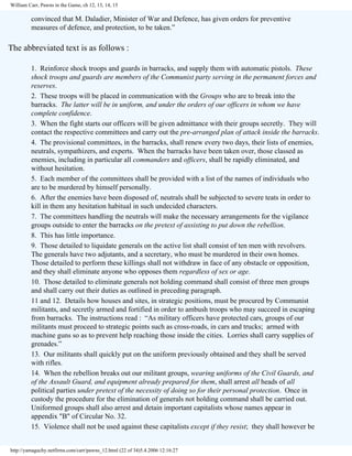 William Carr, Pawns in the Game, ch 12, 13, 14, 15

convinced that M. Daladier, Minister of War and Defence, has given orders for preventive
measures of defence, and protection, to be taken.”

The abbreviated text is as follows :
1. Reinforce shock troops and guards in barracks, and supply them with automatic pistols. These
shock troops and guards are members of the Communist party serving in the permanent forces and
reserves.
2. These troops will be placed in communication with the Groups who are to break into the
barracks. The latter will be in uniform, and under the orders of our officers in whom we have
complete confidence.
3. When the fight starts our officers will be given admittance with their groups secretly. They will
contact the respective committees and carry out the pre-arranged plan of attack inside the barracks.
4. The provisional committees, in the barracks, shall renew every two days, their lists of enemies,
neutrals, sympathizers, and experts. When the barracks have been taken over, those classed as
enemies, including in particular all commanders and officers, shall be rapidly eliminated, and
without hesitation.
5. Each member of the committees shall be provided with a list of the names of individuals who
are to be murdered by himself personally.
6. After the enemies have been disposed of, neutrals shall be subjected to severe teats in order to
kill in them any hesitation habitual in such undecided characters.
7. The committees handling the neutrals will make the necessary arrangements for the vigilance
groups outside to enter the barracks on the pretext of assisting to put down the rebellion.
8. This has little importance.
9. Those detailed to liquidate generals on the active list shall consist of ten men with revolvers.
The generals have two adjutants, and a secretary, who must be murdered in their own homes.
Those detailed to perform these killings shall not withdraw in face of any obstacle or opposition,
and they shall eliminate anyone who opposes them regardless of sex or age.
10. Those detailed to eliminate generals not holding command shall consist of three men groups
and shall carry out their duties as outlined in preceding paragraph.
11 and 12. Details how houses and sites, in strategic positions, must be procured by Communist
militants, and secretly armed and fortified in order to ambush troops who may succeed in escaping
from barracks. The instructions read : “As military officers have protected cars, groups of our
militants must proceed to strategic points such as cross-roads, in cars and trucks; armed with
machine guns so as to prevent help reaching those inside the cities. Lorries shall carry supplies of
grenades.”
13. Our militants shall quickly put on the uniform previously obtained and they shall be served
with rifles.
14. When the rebellion breaks out our militant groups, wearing uniforms of the Civil Guards, and
of the Assault Guard, and equipment already prepared for them, shall arrest all heads of all
political parties under pretext of the necessity of doing so for their personal protection. Once in
custody the procedure for the elimination of generals not holding command shall be carried out.
Uniformed groups shall also arrest and detain important capitalists whose names appear in
appendix "B" of Circular No. 32.
15. Violence shall not be used against these capitalists except if they resist; they shall however be

http://yamaguchy.netfirms.com/carr/pawns_12.html (22 of 34)5.4.2006 12:16:27

 