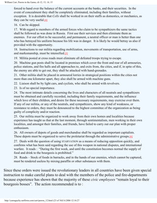 William Carr, Pawns in the Game, ch 12, 13, 14, 15

forced to hand over the balance of the current accounts at the banks, and their securities. In the
event of concealment they shall he completely eliminated, including their families, without
exception. It is desirable that Cells shall be worked in on their staffs as domestics, or mechanics, as
they can be very useful.[4]
16. Can be skipped.
17. With regard to members of the armed forces who claim to be sympathizers the same tactics
shall be followed as was done in Russia. First use their services and then eliminate them as
enemies. For our effort to be successful, and permanent, a neutral officer or man is better than one
who has betrayed his uniform because his life was in danger. It is likely he would betray us also if
provided with the opportunity.
18. Instructions to our militia regarding mobilization, movements of transportation, use of arms,
and marksmanship, must be intensified.[5]
19. Militia posted at cross roads must eliminate all defeated troops trying to escape.
20. Machine gun posts shall be located in premises which cover the front and rear of all armouries,
police stations, and fire halls and all approaches to, and exits from, the cities, and if, in spite of this,
the enemy are able to get out, they shall be attacked with hand-grenades.
21. Other militia shall be placed in armoured lorries in strategical positions within the cities not
more than one kilometer apart, they also shall be armed with machine guns.
22. Liaison shall be by light cars, and cyclists, who shall be armed with revolvers.
23. Is of no special importance.
24. The most intimate details concerning the lives and characters of all neutrals and sympathizers
must be obtained and carefully recorded, including their family requirements, and the influence
which love of their children, and desire for these necessary requirements, may exercise over them.
If any of our militia, or any of the neutrals, and sympathizers, show any kind of weakness, or
resistance to orders, they must be denounced to the highest committee of the organization as being
guilty of complicity and/or reaction.
25. Our militia must be organized to work away from their own homes and localities because
experience has taught us that at the last moment, through sentimentalism, men working in their own
localities, and amongst their families, and friends, have failed to carry out our plan with proper
enthusiasm.
26. All owners of depots of goods and merchandise shall be regarded as important capitalists.
These depots must be organized to serve the proletariat through the administrative groups.[6]
27. Deals with the question of using STARVATION as a means of reducing opposition quickly, and
confirms what has been said regarding the use of this weapon in national disputes, and international
warfare. It reads : “During the first week, and until the constitution becomes normal the supply of
food and drink to the bourgeois is prohibited.”
28. Reads – Stock of foods in barracks, and in the hands of our enemies, which cannot be captured,
must be rendered useless by mixing paraffin or other substances with them.

Since these orders were issued the revolutionary leaders in all countries have been given special
instruction to make careful plans to deal with the members of the police and fire-departments
because experience has shown that the majority of these civic employees “remain loyal to their
bourgeois bosses”. The action recommended is to :

http://yamaguchy.netfirms.com/carr/pawns_12.html (23 of 34)5.4.2006 12:16:27

 