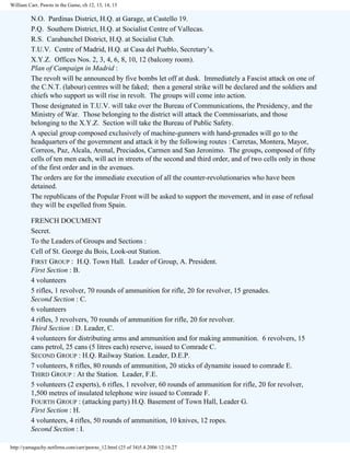 William Carr, Pawns in the Game, ch 12, 13, 14, 15

N.O. Pardinas District, H.Q. at Garage, at Castello 19.
P.Q. Southern District, H.Q. at Socialist Centre of Vallecas.
R.S. Carabanchel District, H.Q. at Socialist Club.
T.U.V. Centre of Madrid, H.Q. at Casa del Pueblo, Secretary’s.
X.Y.Z. Offices Nos. 2, 3, 4, 6, 8, 10, 12 (balcony room).
Plan of Campaign in Madrid :
The revolt will be announced by five bombs let off at dusk. Immediately a Fascist attack on one of
the C.N.T. (labour) centres will be faked; then a general strike will be declared and the soldiers and
chiefs who support us will rise in revolt. The groups will come into action.
Those designated in T.U.V. will take over the Bureau of Communications, the Presidency, and the
Ministry of War. Those belonging to the district will attack the Commissariats, and those
belonging to the X.Y.Z. Section will take the Bureau of Public Safety.
A special group composed exclusively of machine-gunners with hand-grenades will go to the
headquarters of the government and attack it by the following routes : Carretas, Montera, Mayor,
Correos, Paz, Alcala, Arenal, Preciados, Carmen and San Jeronimo. The groups, composed of fifty
cells of ten men each, will act in streets of the second and third order, and of two cells only in those
of the first order and in the avenues.
The orders are for the immediate execution of all the counter-revolutionaries who have been
detained.
The republicans of the Popular Front will be asked to support the movement, and in ease of refusal
they will be expelled from Spain.
FRENCH DOCUMENT
Secret.
To the Leaders of Groups and Sections :
Cell of St. George du Bois, Look-out Station.
FIRST GROUP : H.Q. Town Hall. Leader of Group, A. President.
First Section : B.
4 volunteers
5 rifles, 1 revolver, 70 rounds of ammunition for rifle, 20 for revolver, 15 grenades.
Second Section : C.
6 volunteers
4 rifles, 3 revolvers, 70 rounds of ammunition for rifle, 20 for revolver.
Third Section : D. Leader, C.
4 volunteers for distributing arms and ammunition and for making ammunition. 6 revolvers, 15
cans petrol, 25 cans (5 litres each) reserve, issued to Comrade C.
SECOND GROUP : H.Q. Railway Station. Leader, D.E.P.
7 volunteers, 8 rifles, 80 rounds of ammunition, 20 sticks of dynamite issued to comrade E.
THIRD GROUP : At the Station. Leader, F.E.
5 volunteers (2 experts), 6 rifles, 1 revolver, 60 rounds of ammunition for rifle, 20 for revolver,
1,500 metres of insulated telephone wire issued to Comrade F.
FOURTH GROUP : (attacking party) H.Q. Basement of Town Hall, Leader G.
First Section : H.
4 volunteers, 4 rifles, 50 rounds of ammunition, 10 knives, 12 ropes.
Second Section : I.
http://yamaguchy.netfirms.com/carr/pawns_12.html (25 of 34)5.4.2006 12:16:27

 
