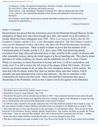 William Carr, Pawns in the Game, ch 12, 13, 14, 15

4 volunteers, 4 rifles, 50 rounds of ammunition, 10 knives, 10 ropes. Special instructions.
SECOND GROUP : Blow up Railway and Fascist convoys.
THIRD GROUP : Link immediately Telephone Exchange P.O., Railway Station and Town Hall.
To ALL GROUPS : Save ammunition pending arrival of arms and ammunition from the cell at
Rochefort.
First Group to commander all provisions, animals and fodder pending arrival of instructions from
Rochefort for distribution.[8]
COMRADE PRESIDENT

Author’s Comment
Recent history has proved that the instructions given by the Illuminati through Moscow for the
subjugation of Spain have since been brought up to date, and carried out in all countries in
Europe which have been subjugated since 1936. There is no reason to believe that the 5th
Column in Canada, and the U.S.A., is less thoroughly organized. The 5th Column is ready to
carry out the Illuminati’s orders when those who direct the World Revolutionary movement
consider the time opportune. There is ample evidence to prove that the members of the
Communist party in Canada, and the U.S.A., have, since 1948, been practising speedy
evacuation from large cities and industrial areas so they could be in the country on picnics, and
other reasonable excuses, during the initial stages of a Soviet bombing raid. They plan to return
and take over while conditions are chaotic and the inhabitants are still in a state of panic.
While it is necessary to check Illuminism in Europe and Asia, it will be a tremendous, and
costly, error if we fail to realize the full extent of the danger of their 5th Column. We must
remove our internal danger or all our plans for civic emergency defence will be useless. We
must deal with the enemy within first, then our defence plans, and other matters, will fit
smoothly into gear unhampered by traitors and saboteurs. The fact to remember is that
Communists are used to start the revolt. Those who lead the Communists then form a
dictatorship of the Proletariat, which in turn is taken over by the agentur of the Illuminati.
___________________________
1 The details can be obtained by reading Arrara’s Franco.
2 Reported in Gringoire issue February 11th, 1938.
3 The theft of this gold is still an international problem in 1955. Franco demands that the Soviets return the gold.
4 This order protected the bankers and capitalists who were working as agents of the Illuminati in exactly the same
way in which similar order protected the Rothschilds in the French revolution.
5 In 1946 the author reported to the proper authorities that .303 rifles had been imported into Canada as scrap; in
the same manner Canada’s Cabinet Ministers permitted arms to be shipped to the Middle East as scrap in 1956.
6 This order also goes to show the Illuminati are the real leaders of a revolutionary effort. They are always in the
top-levels of Governments, Society, Industry and the Armed Forces. The workers, the Mob, are simply the ‘Pawns
in the Game’. They are used and then subdued. Prove this to them and the Communist plot will fail. —Author.
7 It was after these orders had been issued that the date to revolt was changed to July 22nd.
8 The above information was made available to the ‘Free Press of the World’ by Free Lance writers and accredited
http://yamaguchy.netfirms.com/carr/pawns_12.html (26 of 34)5.4.2006 12:16:27

 