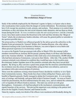 William Carr, Pawns in the Game, ch 12, 13, 14, 15

correspondents as soon as it became available, but it was never published. Why ? —Author.

CHAPTER FIFTEEN
The revolutionary Reign of Terror
Study of the methods employed by the Illuminati’s agents in Spain, is of great value to those
who would protect their country from the danger of similar tribulations. Revolutionary leaders
have Cells occupy key positions in jails, prisons, and asylums. Their purpose is to control these
institutions so they can release the anti-social elements under detention, and use them as shock
troops during the revolt. In every revolution to date the anti-social prisoners, and the criminally
insane, have been used to arouse the blood-lust in the mob and thus introduce the “Reign of
Terror” which, the revolutionary leaders calculate, will cause the general public to surrender in
the quickest possible time.[1]
The prison policy in Madrid was influenced greatly by the advice given the authorities in the
Popular Front government by ‘General’ Kleber, the Canadian-Russian, who, after taking
theoretical training in the Lenin Institute in Moscow, was sent to Spain to serve Stalin and
obtain practical experience in revolutionary warfare.
As soon as the Popular Front government took office in March 1936, the extreme Leftist
members insisted that an Amnesty Bill be passed, granting liberty to all those who had taken
part in the Asturian rebellion. In addition to this small army of revolutionaries, 30,000 others,
who had been arrested as Communists, were given their liberty. After July 17th, another 40,000
common criminals were released on condition they would bear arms in the Loyalist army.
Revolutionary leaders liquidate most of the common criminals after they have served their
purpose. By doing so, they convince a great many people that the atrocities committed during
the revolution were the crimes of irresponsibles acting on their own initiative, and not in
accordance with a pre-conceived plan of terrorism.
These were the conditions existing when General Franco decided he would try to save Spain
from Communistic tyranny. Many books have been written telling how Franco, and a mere
handful of Spanish generals, finally managed to defeat the Communist plot. It is an exciting
story of courage, and fortitude, and great faith in their Christian Crusade. As soon as Franco
issued his proclamation, the Red undersecretaries for army, navy, and air ordered the communist
cells to liquidate all officers listed as enemies. This task was carried out with great
thoroughness. Communist cells had been placed in the mechanical, communications, and
signals branches of the services. This proved the organizers were sticking to the pattern laid
down for the English, French, Russian, and German revolts.
Taken by surprise, nearly two-thirds of the officers were murdered cold-bloodedly during the
http://yamaguchy.netfirms.com/carr/pawns_12.html (27 of 34)5.4.2006 12:16:27

 