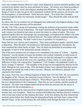 William Carr, Pawns in the Game, ch 12, 13, 14, 15

were very complete because Moscow’s spies, some disguised as scissors and knife grinders, had
covered every district, street by street and house by house. All citizens were listed according to
their political, labour, social, and religious standing and affiliations. When the order for the
Reign of Terror to start was given, the Communists worked with the sureness, the ferocity, and
the thoroughness, of starved brutes. Stalin had once stated : “It is better that a hundred
innocent people die than one reactionary should escape.” They obeyed this order with devilish
persistency.
So others who live in countries not yet subjugated may understand what happens during a reign
of terror, some actual atrocities will be described.
On July 17th, 1936, a group of Communists wearing the uniforms of government troops called
at the Dominican Convent in Barcelona. The leader informed the Mother Superior that because
mob violence was feared he had orders to escort the sisters to a place of safety. The sisters
gathered together their few belongings and, unsuspectingly, accompanied the soldiers who took
them to the suburbs where they murdered them all. The leader callously remarked afterwards,
“We needed the building. We didn’t want to muss it up before we occupied it.[3]
Senor Salvans was a known anti-Communist. Three times purification squads visited his home
in Barcelona. When the third visit produced no information regarding his whereabouts, the
Reds murdered the whole family of eight. That vile deed was performed in accordance with
paragraphs 15 and 16 of the instructions already referred to.
One of the most senseless acts of violence ever committed in the name of “Liberty ... Equality ...
Fraternity”, was the murder of sixteen lay-brothers who worked voluntarily as male nurses in
the largest hospital in Barcelona. Their only crime was that they belonged to a religious order.
The fact that they nursed all who were sick, regardless of class, colour, or creed, made no
difference to those who ordered their “liquidation”. E.M. Godden, who published Conflict in
Spain, on page 72 reported : “The slaughter of the living was accompanied by derision for the
dead. During the last week of July, 1936, the bodies of nuns were exhumed from their graves
and propped up outside the walls of their convents. Obscene, and offensive, placards were
attached to their bodies.”
My cousin, Tom Carr, was a Mining Engineer in Spain from 1919 till 1938. He was married to
the daughter of Mr. Allcock, the American Consul of Huelva. One of Caballero’s 5th
Columnists had been elected mayor of Huelva. When Moscow gave the word, he turned over
the civic administration to the Communists. Their first act was to torture, and then murder all
the priests. The nuns were stripped naked and driven from the convents into the streets to
provide sport for the revolutionaries.[4]
Godden also states that he interviewed two English women who only escaped molestation
because they were foreigners. These two women told Godden they had been forced to witness a
mob of men and women act like fanatical dervishes. In the first instance the Reds tortured and
mocked a priest before they finally hung his dismembered body and limbs from a statue of the
Blessed Virgin. In the second instance the mob drilled a hole through the body of a young
http://yamaguchy.netfirms.com/carr/pawns_12.html (29 of 34)5.4.2006 12:16:27

 