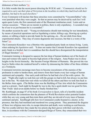 William Carr, Pawns in the Game, ch 12, 13, 14, 15

dishonour of their mothers.”[8]
It is little wonder that the secret power directing the W.R.M. said : “Communists should not be
required to carry out their plan of Terrorism in the localities in which they had lived with their
families, but had to be used elsewhere.”
Every Communist will declare that these atrocities were committed by “Uncontrollables” who
were punished when they were caught. So that no person may be deceived by such lies I will
again quote Lenin, the first canonized saint of the Illuminati totalitarian creed. Lenin said on
various occasions : “There are no morals in politics, there is only expediency. A scoundrel may
be of use to us just because he is a scoundrel.”
On another occasion he said : “Young revolutionaries should start training for war immediately,
by means of practical operations such as liquidating a traitor, killing a spy, blowing up a police
station, or robbing a bank to provide funds for the uprising, etc... Do not shirk from these
experimental attacks. They may of course degenerate into excesses, but that is a worry of the
future”.[9]
The Communist Krassikov was a libertine who squandered party funds on riotous living. Lenin,
when ordering his liquidation said : “It does not matter that Comrade Krassikov has squandered
party funds in a brothel, but it is scandalous that this should have disorganized the transportation
of illegal literature”.[10]
Communist training is designed to squeeze the last drop of human kindness out of the hearts of
men and women who aspire to become high priests of the religion. Anna Pauker rose to dizzy
heights in the Soviet hierarchy. She became Foreign Minister of Rumania. She proved she was
loyal to Stalin when she rendered herself a widow by denouncing the father of her three children
as a Trotskyite.
Communist terrorists encourage mere boys to become executioners of the enemies of the
proletariat in order to harden them, and remove from their hearts every last vestige of human
sentiment and sympathy. One such youth told how he had had a lot of fun with a priest. He
said : “Night after night we took him out with the groups we had to kill, but always we put him
last in the line. We made him wait while we killed all the others and then we took him back to
the Bellas Artes again. (The Bellas Artes was the Building of Fine Arts which the Communists
used as a prison). Each night he thought he was to die, but a quick death was too good for him.
That ‘Fraile’ died seven deaths before we finally finished him.”
Mr. Knoblaugh, on page 87 of his book Correspondent in Spain, tells of a horrible incident
which confirms the contentions that the planners of World Revolution select potential leaders
while they are very young and then train them until they are devoid of every trace of human
sentiment and pity. Knoblaugh tells how two Communist youths boasted to a doctor, in his
presence, that they had mutilated and murdered two young priests. They penetrated the disguise
of these two religious men who, to escape detection and death, were working as coal-heavers.
The two youths told how they made the two priests dig their graves with their coal shovels,
then, in accordance with the Communist-designed Reign of Terror, they emasculated their two
http://yamaguchy.netfirms.com/carr/pawns_12.html (31 of 34)5.4.2006 12:16:27

 