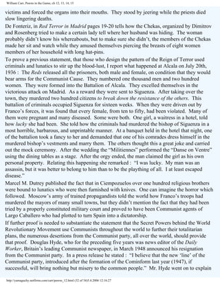 William Carr, Pawns in the Game, ch 12, 13, 14, 15

victims and forced the organs into their mouths. They stood by jeering while the priests died
slow lingering deaths.
De Fonteriz, in Red Terror in Madrid pages 19-20 tells how the Chekas, organized by Dimitrov
and Rosenberg tried to make a certain lady tell where her husband was hiding. The woman
probably didn’t know his whereabouts, but to make sure she didn’t, the members of the Chekas
made her sit and watch while they amused themselves piercing the breasts of eight women
members of her household with long hat-pins.
To prove a previous statement, that those who design the pattern of the Reign of Terror used
criminals and lunatics to stir up the blood-lust, I report what happened at Alcala on July 20th,
1936 : The Reds released all the prisoners, both male and female, on condition that they would
bear arms for the Communist Cause. They numbered one thousand men and two hundred
women. They were formed into the Battalion of Alcala. They excelled themselves in the
victorious attack on Madrid. As a reward they were sent to Siguenza. After taking over the
town, they murdered two hundred citizens to break down the resistance of the others. This
battalion of criminals occupied Siguenza for sixteen weeks. When they were driven out by
Franco’s forces, it was found that every female, from ten to fifty, had been violated. Many of
them were pregnant and many diseased. Some were both. One girl, a waitress in a hotel, told
how lucky she had been. She told how the criminals had murdered the bishop of Siguenza in a
most horrible, barbarous, and unprintable manner. At a banquet held in the hotel that night, one
of the battalion took a fancy to her and demanded that one of his comrades dress himself in the
murdered bishop’s vestments and marry them. The others thought this a great joke and carried
out the mock ceremony. After the wedding the “Militiennes” performed the “Danse on Ventre”
using the dining tables as a stage. After the orgy ended, the man claimed the girl as his own
personal property. Relating this happening she remarked : “I was lucky. My man was an
assassin, but it was better to belong to him than to be the plaything of all. I at least escaped
disease.”
Marcel M. Dutrey published the fact that in Ciempozuelos over one hundred religious brothers
were bound to lunatics who were then furnished with knives. One can imagine the horror which
followed. Moscow’s army of trained propagandists told the world how Franco’s troops had
murdered the mayors of many small towns, but they didn’t mention the fact that they had been
tried by a properly constituted military court and proved to have been Communist agents of
Largo Caballero who had plotted to turn Spain into a dictatorship.
If further proof is needed to substantiate the statement that the Secret Powers behind the World
Revolutionary Movement use Communists throughout the world to further their totalitarian
plans, the numerous desertions from the Communist party, all over the world, should provide
that proof. Douglas Hyde, who for the preceding five years was news editor of the Daily
Worker, Britain’s leading Communist newspaper, in March 1948 announced his resignation
from the Communist party. In a press release he stated : “I believe that the new ‘line’ of the
Communist party, introduced after the formation of the Cominform last year (1947), if
successful, will bring nothing but misery to the common people.” Mr. Hyde went on to explain
http://yamaguchy.netfirms.com/carr/pawns_12.html (32 of 34)5.4.2006 12:16:27

 