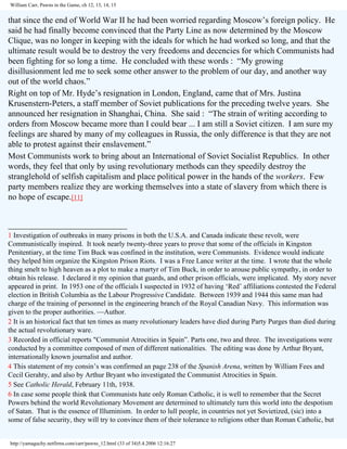 William Carr, Pawns in the Game, ch 12, 13, 14, 15

that since the end of World War II he had been worried regarding Moscow’s foreign policy. He
said he had finally become convinced that the Party Line as now determined by the Moscow
Clique, was no longer in keeping with the ideals for which he had worked so long, and that the
ultimate result would be to destroy the very freedoms and decencies for which Communists had
been fighting for so long a time. He concluded with these words : “My growing
disillusionment led me to seek some other answer to the problem of our day, and another way
out of the world chaos.”
Right on top of Mr. Hyde’s resignation in London, England, came that of Mrs. Justina
Krusenstern-Peters, a staff member of Soviet publications for the preceding twelve years. She
announced her resignation in Shanghai, China. She said : “The strain of writing according to
orders from Moscow became more than I could bear ... I am still a Soviet citizen. I am sure my
feelings are shared by many of my colleagues in Russia, the only difference is that they are not
able to protest against their enslavement.”
Most Communists work to bring about an International of Soviet Socialist Republics. In other
words, they feel that only by using revolutionary methods can they speedily destroy the
stranglehold of selfish capitalism and place political power in the hands of the workers. Few
party members realize they are working themselves into a state of slavery from which there is
no hope of escape.[11]
____________________________
1 Investigation of outbreaks in many prisons in both the U.S.A. and Canada indicate these revolt, were
Communistically inspired. It took nearly twenty-three years to prove that some of the officials in Kingston
Penitentiary, at the time Tim Buck was confined in the institution, were Communists. Evidence would indicate
they helped him organize the Kingston Prison Riots. I was a Free Lance writer at the time. I wrote that the whole
thing smelt to high heaven as a plot to make a martyr of Tim Buck, in order to arouse public sympathy, in order to
obtain his release. I declared it my opinion that guards, and other prison officials, were implicated. My story never
appeared in print. In 1953 one of the officials I suspected in 1932 of having ‘Red’ affiliations contested the Federal
election in British Columbia as the Labour Progressive Candidate. Between 1939 and 1944 this same man had
charge of the training of personnel in the engineering branch of the Royal Canadian Navy. This information was
given to the proper authorities. —Author.
2 It is an historical fact that ten times as many revolutionary leaders have died during Party Purges than died during
the actual revolutionary ware.
3 Recorded in official reports "Communist Atrocities in Spain”. Parts one, two and three. The investigations were
conducted by a committee composed of men of different nationalities. The editing was done by Arthur Bryant,
internationally known journalist and author.
4 This statement of my consin’s was confirmed an page 238 of the Spanish Arena, written by William Fees and
Cecil Gerahty, and also by Arthur Bryant who investigated the Communist Atrocities in Spain.
5 See Catholic Herald, February 11th, 1938.
6 In case some people think that Communists hate only Roman Catholic, it is well to remember that the Secret
Powers behind the world Revolutionary Movement are determined to ultimately turn this world into the despotism
of Satan. That is the essence of Illuminism. In order to lull people, in countries not yet Sovietized, (sic) into a
some of false security, they will try to convince them of their tolerance to religions other than Roman Catholic, but

http://yamaguchy.netfirms.com/carr/pawns_12.html (33 of 34)5.4.2006 12:16:27

 