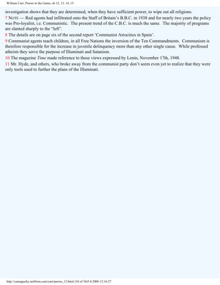 William Carr, Pawns in the Game, ch 12, 13, 14, 15

investigation shows that they are determined, when they have sufficient power, to wipe out all religions.
7 NOTE — Red agents had infiltrated onto the Staff of Britain’s B.B.C. in 1938 and for nearly two years the policy
was Pro-loyalist, i.e. Communistic. The present trend of the C.B.C. is much the same. The majority of programs
are slanted sharply to the “left”.
8 The details are on page six of the second report ‘Communist Atrocities in Spain’.
9 Communist agents teach children, in all Free Nations the inversion of the Ten Commandments. Communism is
therefore responsible for the increase in juvenile delinquency more than any other single cause. While professed
atheists they serve the purpose of Illuminati and Satanism.
10 The magazine Time made reference to these views expressed by Lenin, November 17th, 1948.
11 Mr. Hyde, and others, who broke away from the communist party don’t seem even yet to realize that they were
only tools used to further the plans of the Illuminati.

http://yamaguchy.netfirms.com/carr/pawns_12.html (34 of 34)5.4.2006 12:16:27

 