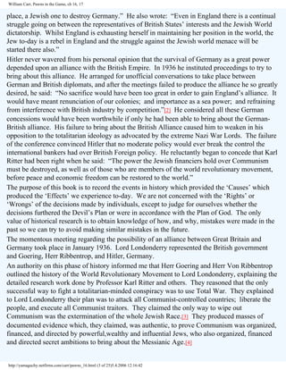 William Carr, Pawns in the Game, ch 16, 17

place, a Jewish one to destroy Germany.” He also wrote: “Even in England there is a continual
struggle going on between the representatives of British States’ interests and the Jewish World
dictatorship. Whilst England is exhausting herself in maintaining her position in the world, the
Jew to-day is a rebel in England and the struggle against the Jewish world menace will be
started there also.”
Hitler never wavered from his personal opinion that the survival of Germany as a great power
depended upon an alliance with the British Empire. In 1936 he instituted proceedings to try to
bring about this alliance. He arranged for unofficial conversations to take place between
German and British diplomats, and after the meetings failed to produce the alliance he so greatly
desired, he said: “No sacrifice would have been too great in order to gain England’s alliance. It
would have meant renunciation of our colonies; and importance as a sea power; and refraining
from interference with British industry by competition.”[2] He considered all these German
concessions would have been worthwhile if only he had been able to bring about the GermanBritish alliance. His failure to bring about the British Alliance caused him to weaken in his
opposition to the totalitarian ideology as advocated by the extreme Nazi War Lords. The failure
of the conference convinced Hitler that no moderate policy would ever break the control the
international bankers had over British Foreign policy. He reluctantly began to concede that Karl
Ritter had been right when he said: “The power the Jewish financiers hold over Communism
must be destroyed, as well as of those who are members of the world revolutionary movement,
before peace and economic freedom can be restored to the world.”
The purpose of this book is to record the events in history which provided the ‘Causes’ which
produced the ‘Effects’ we experience to-day. We are not concerned with the ‘Rights’ or
‘Wrongs’ of the decisions made by individuals, except to judge for ourselves whether the
decisions furthered the Devil’s Plan or were in accordance with the Plan of God. The only
value of historical research is to obtain knowledge of how, and why, mistakes were made in the
past so we can try to avoid making similar mistakes in the future.
The momentous meeting regarding the possibility of an alliance between Great Britain and
Germany took place in January 1936. Lord Londonderry represented the British government
and Goering, Herr Ribbentrop, and Hitler, Germany.
An authority on this phase of history informed me that Herr Goering and Herr Von Ribbentrop
outlined the history of the World Revolutionary Movement to Lord Londonderry, explaining the
detailed research work done by Professor Karl Ritter and others. They reasoned that the only
successful way to fight a totalitarian-minded conspiracy was to use Total War. They explained
to Lord Londonderry their plan was to attack all Communist-controlled countries; liberate the
people, and execute all Communist traitors. They claimed the only way to wipe out
Communism was the extermination of the whole Jewish Race.[3] They produced masses of
documented evidence which, they claimed, was authentic, to prove Communism was organized,
financed, and directed by powerful,wealthy and influential Jews, who also organized, financed
and directed secret ambitions to bring about the Messianic Age.[4]

http://yamaguchy.netfirms.com/carr/pawns_16.html (3 of 25)5.4.2006 12:16:42

 