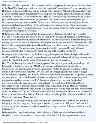 William Carr, Pawns in the Game, ch 16, 17

Hitler is said to have promised that he would continue to oppose the extreme totalitarian plans
of the Nazi War Lords and confine his activities against Communism to Europe, providing the
British government would enter into an alliance with Germany. When Lord Londonderry said
he doubted if the British government would take part in a plan to abolish Communism, which
called for ‘Genocide,’ Hitler compromised. He said Germany would undertake the task alone
provided England would enter into an agreement that the two countries would under no
circumstances war against each other for ten years. Hitler argued that the only way Britain,
France, and Russia could shake off the unbearable and ruinous burden of ever-increasing
national debts was to repudiate them and restore the issuing of money to the government where
it originally and rightfully belonged.
Hitler is said to have pointed out that the purpose of his National-Socialist party ... call it
Fascism ... was to put an end at once, and all time, to the power and influence the international
money-lenders exerted on national and international affairs by reason of the fact that they were
forcing every nation that still claimed to be independent, further and further into their debt. He
is said to have quoted what Benjamin Disraeli made one of his characters say in his famous
book Coningsby, “So you see, dear Coningsby, the world is governed by very different
personages from what is imagined by those who are not behind the scenes.”[5]
Goering is said to have backed up the Führer by pointing out that history had proved that the
wealthy and influential Jews had obtained economic and political control of every country into
which they had infiltrated by using illegal methods and corrupt practices.
Herr Von Ribbentrop is reported to have supported Goering’s arguments by reminding Lord
Londonderry that as recently as 1927-28 when he was in Canada, the Stevens Royal
Commission into the Canadian Customs Service proved that the country was being robbed
annually of over ONE HUNDRED MILLION DOLLARS by smuggling and other kinds of illegal
traffic and trade organized and directed from an International Headquarters. He pointed out that
evidence placed before the Royal Commissioner had proved that in order to get away with
gangsterism and licentiousness to ‘Fix’ thousands of public servants and hundreds of
government officials, even as high as cabinet level. He pointed out that what had been
absolutely proved to exist in Canada was ten times as bad in the United States of America.
Ribbentrop reasoned that the only way to clean up the mess was to ‘Get’ the three hundred men
at the top who were ‘The Secret Power’ master-minding the negative forces whose various evil
influences, and criminal activities, all furthered the Long Range Plan of those who directed the
World Revolutionary Movement.[6]
Goering is said to have reviewed once more the part the international bankers had played in
bringing about, directing, and financing the Russian revolution in 1917, which had enabled
them to bring into existence the adverse conditions being experienced throughout the world at
that time.[7]
Hitler reminded Lord Londonderry of the millions of Christians who had been ruthlessly
slaughtered in the Communized countries since October, 1917, and argued that the men
http://yamaguchy.netfirms.com/carr/pawns_16.html (4 of 25)5.4.2006 12:16:42

 