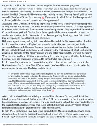 William Carr, Pawns in the Game, ch 16, 17

responsible could not be considered as anything else than international gangsters.
The final item of discussion was the manner in which Stalin had been instructed to turn Spain
into a Communist dictatorship. The whole pattern of international intrigue was laid bare. The
manner in which Germany had been enabled to secretly re-arm: The way French politics were
controlled by Grand Orient Freemasonry.[8] The manner in which Britain had been persuaded
to disarm, while her potential enemies were being re-armed.
According to the Germans, it would be impossible for the world to enjoy peace and prosperity
as long as those who directed the World Revolutionary Movement insisted on fomenting wars
in order to create conditions favourable for revolutionary action. They argued both international
Communism and political Zionism had to be stopped and the movements ended at once, or
another war was inevitable, because the Secret Powers, pulling the strings, were determined
they were going to reach their ultimate objectives.
Hitler was a great orator, and my informant claimed he ended the discussions with a plea that
Lord Londonderry return to England and persuade the British government to join in the
suggested alliance with Germany “because I am convinced that the British Empire and the
Roman Catholic Church are both universal institutions, the continuance of which is absolutely
essential as bulwarks for the preservation of law and order throughout the world in the future.”
What has been said here of Hitler is so absolutely foreign to the general idea that the following
historical facts and documents are quoted to support what has been said :
Lord Londonderry returned to London following the conference and made his report to the
British cabinet. On February 21st, 1936, he wrote Herr Von Ribbentrop. He referred to the
conversations he had had. The letter reads in part :
“They (Hitler and Goering) forget that here (in England) we have not experienced the devastation
of a revolution for several centuries... In relation to the Jews ... we do not like persecution, but in
addition to this, there is the material feeling that you are taking on a tremendous force which is
capable of having repercussions all over the world ... it is possible to trace their participation in
most of these international disturbances which have created so much havoc in different countries,
but on the other hand, one can find many Jews strongly ranged on the other side who have done
their best, with the wealth at their disposal, and also by their influence, to counteract those
malevolent and mischievous activities of fellow Jews.”[9]

After Hitler realized his hopes to bring about an alliance between Germany and Britain had
failed, he leaned further and further to the ‘Right.’ He became convinced that it was impossible
for an individual, groups of individuals, or even a single nation to break the power and influence
the international bankers exercised over the so-called democratic nations by reason of their
financial control and the encumbrance of their national debts.
In July, 1936, the Spanish Civil War broke out and Hitler, Mussolini and Franco were drawn
closer together. It was the fact that Franco had had to start a Civil War in Spain to prevent
Spain being Communized without a struggle, that caused Hitler to round out his boundaries and
http://yamaguchy.netfirms.com/carr/pawns_16.html (5 of 25)5.4.2006 12:16:42

 