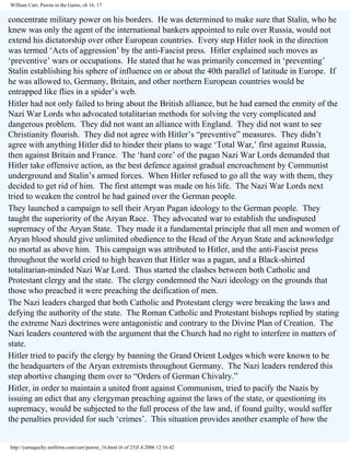William Carr, Pawns in the Game, ch 16, 17

concentrate military power on his borders. He was determined to make sure that Stalin, who he
knew was only the agent of the international bankers appointed to rule over Russia, would not
extend his dictatorship over other European countries. Every step Hitler took in the direction
was termed ‘Acts of aggression’ by the anti-Fascist press. Hitler explained such moves as
‘preventive’ wars or occupations. He stated that he was primarily concerned in ‘preventing’
Stalin establishing his sphere of influence on or about the 40th parallel of latitude in Europe. If
he was allowed to, Germany, Britain, and other northern European countries would be
entrapped like flies in a spider’s web.
Hitler had not only failed to bring about the British alliance, but he had earned the enmity of the
Nazi War Lords who advocated totalitarian methods for solving the very complicated and
dangerous problem. They did not want an alliance with England. They did not want to see
Christianity flourish. They did not agree with Hitler’s “preventive” measures. They didn’t
agree with anything Hitler did to hinder their plans to wage ‘Total War,’ first against Russia,
then against Britain and France. The ‘hard core’ of the pagan Nazi War Lords demanded that
Hitler take offensive action, as the best defence against gradual encroachment by Communist
underground and Stalin’s armed forces. When Hitler refused to go all the way with them, they
decided to get rid of him. The first attempt was made on his life. The Nazi War Lords next
tried to weaken the control he had gained over the German people.
They launched a campaign to sell their Aryan Pagan ideology to the German people. They
taught the superiority of the Aryan Race. They advocated war to establish the undisputed
supremacy of the Aryan State. They made it a fundamental principle that all men and women of
Aryan blood should give unlimited obedience to the Head of the Aryan State and acknowledge
no mortal as above him. This campaign was attributed to Hitler, and the anti-Fascist press
throughout the world cried to high heaven that Hitler was a pagan, and a Black-shirted
totalitarian-minded Nazi War Lord. Thus started the clashes between both Catholic and
Protestant clergy and the state. The clergy condemned the Nazi ideology on the grounds that
those who preached it were preaching the deification of men.
The Nazi leaders charged that both Catholic and Protestant clergy were breaking the laws and
defying the authority of the state. The Roman Catholic and Protestant bishops replied by stating
the extreme Nazi doctrines were antagonistic and contrary to the Divine Plan of Creation. The
Nazi leaders countered with the argument that the Church had no right to interfere in matters of
state.
Hitler tried to pacify the clergy by banning the Grand Orient Lodges which were known to be
the headquarters of the Aryan extremists throughout Germany. The Nazi leaders rendered this
step abortive changing them over to “Orders of German Chivalry.”
Hitler, in order to maintain a united front against Communism, tried to pacify the Nazis by
issuing an edict that any clergyman preaching against the laws of the state, or questioning its
supremacy, would be subjected to the full process of the law and, if found guilty, would suffer
the penalties provided for such ‘crimes’. This situation provides another example of how the

http://yamaguchy.netfirms.com/carr/pawns_16.html (6 of 25)5.4.2006 12:16:42

 