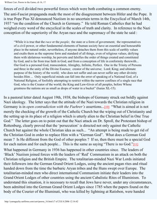 William Carr, Pawns in the Game, ch 16, 17

forces of evil divided two powerful forces which were both combating a common enemy.
The anti-Fascist propaganda made the most of the disagreement between Hitler and the Pope. It
is true Pope Pius XI denounced Naziism in no uncertain terms in the Encyclical of March 14th,
1937 “on the condition of the Church in Germany.” He told Roman Catholics that he had
weighed every word of the encyclical in the scales of truth and clarity. In reference to the Nazi
conception of the superiority of the Aryan race and the supremacy of the state he said :
“While it is true that the race or the people; the state or a form of government; the representatives
of a civil power, or other fundamental elements of human society have an essential and honourable
place in the natural order, nevertheless, if anyone detaches them from this scale of earthly values
and exalts them as the supreme form and standard of all things, even of religious values, deifying
them with idolatrous worship, he perverts and falsifies the order of things created and constituted
by God, and is far from true faith in God, and from a conception of life in conformity therewith...
Our God is a personal God, transcendent, Almighty, Infinite, Perfect. One in the Trinity of Persons
and three in the unity of the Divine Essence; creator of the universe; Lord; King; and ultimate
purpose of the history of the world; who does not suffer and can never suffer any other divinity
besides Him ... Only superficial minds can fall into the error of speaking of a National God, of a
National Religion, of foolishly attempting to restrict within the narrow confines of a single race that
God, who is the Creator of the world, the King and Law-Giver of all peoples, before Whose
greatness the nations are as small as drops of water in a bucket” (Isaias XL-15).

In a pastoral letter dated August 19th, 1938, the bishops of Germany struck out boldly against
Nazi ideology. The letter says that the attitude of the Nazi towards the Christian religion in
Germany is in open contradiction with the Fuehrer’s assertions...[10] “What is aimed at is not
merely the checking of the growth of the Catholic Church but the wiping out of Christianity and
the setting up in its place of a religion which is utterly alien to the Christian belief in One True
God.” The letter goes on to point out that the Nazi attack on Dr. Sproll, the Protestant bishop of
Rottenburg, clearly proved that the ‘persecution’ is directed not only against the Catholic
Church but against the whole Christian idea as such... “An attempt is being made to get rid of
the Christian God in order to replace Him with a “German God”. What does a German God
mean ? Is He different from the God of other peoples ? If so, then there must be a special God
for each nation and for each people... This is the same as saying “There is no God.”[11]
What happened in Germany in 1936 has happened in other countries since. The leaders of
‘Black’ Naziism joined forces with the leaders of ‘Red’ Communism in an attack on both the
Christian religion and the British Empire. The totalitarian-minded Nazi War Lords initiated
their followers into the German Grand Orient Lodges, using the ancient pagan rites and ritual
handed down from the time the barbaric Aryan tribes and the Huns swept over Europe. The
totalitarian-minded men who direct international Communism initiate their leaders into the
Grand Orient Lodges of other countries using the ancient Cabalistic Rites of Illuminism. To
understand this situation, it is necessary to recall that Jews have never, under any circumstances,
been admitted into the German Grand Orient Lodges since 1785 when the papers found on the
body of the Courier of the Illuminati, who was killed by lightning at Ratisbon, were handed
http://yamaguchy.netfirms.com/carr/pawns_16.html (7 of 25)5.4.2006 12:16:42

 