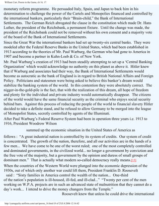 William Carr, Pawns in the Game, ch 16, 17

monetary reform programme. He persuaded Italy, Spain, and Japan to back him in his
determination to challenge the power of the Cartels and Monopolies financed and controlled by
the international bankers, particularly their “Brain-child,” the Bank of International
Settlements. The German Reich abrogated the clause in the constitution which made Dr. Hans
Luther, the president of the Reichsbank, a permanent fixture. Until the change was made, the
president of the Reichsbank could not be removed without his own consent and a majority vote
of the board of the Bank of International Settlements.
Since the Great War the international bankers had set up twenty-six central banks. They were
modeled after the Federal Reserve Banks in the United States, which had been established in
1913 according to the theories of Mr. Paul Warburg, the German who had gone to America in
1907 and become a partner in Kuhn-Loeb & Co. of New York.
Mr. Paul Warburg’s creation of 1913 had been steadily attempting to set up a ‘Central Banking
Organization’ which would acknowledge no authority on this planet as above it. Hitler knew
that if Warburg and associates had their way, the Bank of International Settlements would
become as autocratic as the bank of England is in regard to British National Affairs and Foreign
Policy. Politicians and statesmen were being asked to believe this banker’s dream would
stabilize the banking system of the world. In this contention they were absolutely correct. The
nigger-in-the-gold-pile is the fact, that with the realization of this dream, all hope of freedom
and plenty for the individual and private industry would automatically disappear. The citizens
of the world would have the same financial security as the criminal who enjoys social security
behind bars. Against this process of reducing the people of the world to financial slavery Hitler
decided to take a definite stand, and he refused to allow Germany to be merged into the league
of Monopolist States, secretly controlled by agents of the Illuminati.
After Paul Warburg’s Federal Reserve System had been in operation three years i.e. 1913 to
1916, President Woodrow Wilson
summed up the economic situation in the United States of America as
follows : “A great industrial nation is controlled by its system of credits. Our system of credit
is concentrated. The growth of the nation, therefore, and all our activities are in the hands of a
few men... We have come to be one of the worst ruled; one of the most completely controlled
and dominated governments, in the civilized world... no longer a government by conviction and
the free vote of the majority, but a government by the opinion and duress of small groups of
dominant men.” That is actually what modern so-called democracy really means.[13]
When the countries of the Western World were plunged into the economic depression of the
1930s, out of which only another war could lift them, President Franklin D. Roosevelt
said : “Sixty families in America control the wealth of the nation... One-third
of the nation’s population is ill-housed, ill-fed, and ill-clad...” “Twenty per cent of the men
working on W.P.A. projects are in such an advanced state of malnutrition that they cannot do a
day’s work... I intend to drive the money changers from the Temple.”
Roosevelt knew that unless he could drive the international
http://yamaguchy.netfirms.com/carr/pawns_16.html (9 of 25)5.4.2006 12:16:42

 