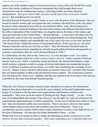 William Carr, Pawns in the Game, ch 16, 17

bankers out of the modern temple of international finance only a full scale World War could
relieve the chronic condition of financial constipation they had brought about on an
international scale by withdrawing currency, restricting credits, and other financial
manipulations. They grew richer while everyone outside their select circle grew steadily
poorer. But soon Roosevelt was docile.
President Roosevelt found he couldn’t break, or even curb, the power of the Illuminati. He was
forced to lead his country into war against the only countries who held firm to the very policy
he had so rashly announced soon after he was elected to office. And, after he had grown
haggard and grey doing the bidding of the men whose money and influence had placed him in
the office of president of the United States, he allegedly died in the home of the richest, and
most powerful man in the United States ... Bernard Baruch... A man above all others who, for
the past forty years at least, has sat quietly in the background but was acknowledged the ‘king’
over all American bankers and undoubtedly one of the select few who, in our time, has been
‘The Secret Power’ behind the scenes of international affairs. If this were not so, why does
Winston Churchill and his son visit him so often ? Why did Winston Churchill make his
momentous announcements regarding his attitude towards political Zionism and peaceful coexistence immediately after his visit to Bernard Baruch in 1954 ?
It is unfortunate, but true, that to-day ‘democracy’ is a very deceptive word. It is used to
describe all countries which are in fact a money-lender’s heaven. Today countries which are
termed ‘democratic’ follow a monetary system devised by the international bankers, under
which currency originates in debt to groups of private individuals who manipulate the price
levels of different countries and use money as a stable value facilitating the exchange of REAL
WEALTH. Britain, France, and the United States are termed ‘democratic’ countries only because
they are linked together in debt to the international money-lenders. The Communist countries
also call themselves ‘democratic’ republics and they are entitled to do so as long as they also are
controlled by the same international financial groups.
When the Axis Powers in Europe refused to place themselves in usury to the international
bankers, they placed themselves in exactly the same category as the small independent store
keeper is in relation to the big chain-store organizations and business combines and
monopolies. They were given the option of joining the big ‘Happy Family’ ... or else. In the
case of an independent store keeper, if he refuses to ‘see the light’ he is put out of business by
systematically applied pressure of unfair competition. In the case of nations who refuse to ‘playball,’ they are doomed to suffer war or revolution. There is no mercy shown to the nations
whose leaders refuse to bow down and worship at the feet of Mammon. There is no
consideration given to nations which refuse to place themselves in usury to the High Priests of
the God of Mammon. All must pay the tribute demanded of them ... or else.
World War Two was started in order to enable the Illuminati to finally rid themselves of the
barriers of caste and creed and prejudice. Their ideas regarding a new civilization had to be
http://yamaguchy.netfirms.com/carr/pawns_16.html (10 of 25)5.4.2006 12:16:42

 