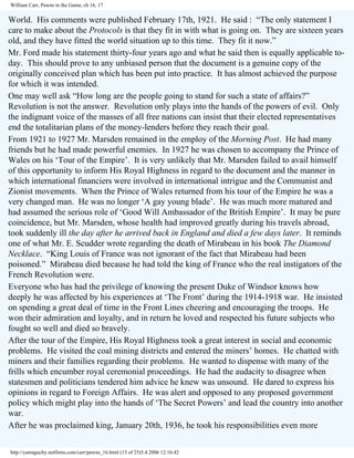 William Carr, Pawns in the Game, ch 16, 17

World. His comments were published February 17th, 1921. He said : “The only statement I
care to make about the Protocols is that they fit in with what is going on. They are sixteen years
old, and they have fitted the world situation up to this time. They fit it now.”
Mr. Ford made his statement thirty-four years ago and what he said then is equally applicable today. This should prove to any unbiased person that the document is a genuine copy of the
originally conceived plan which has been put into practice. It has almost achieved the purpose
for which it was intended.
One may well ask “How long are the people going to stand for such a state of affairs?”
Revolution is not the answer. Revolution only plays into the hands of the powers of evil. Only
the indignant voice of the masses of all free nations can insist that their elected representatives
end the totalitarian plans of the money-lenders before they reach their goal.
From 1921 to 1927 Mr. Marsden remained in the employ of the Morning Post. He had many
friends but he had made powerful enemies. In 1927 he was chosen to accompany the Prince of
Wales on his ‘Tour of the Empire’. It is very unlikely that Mr. Marsden failed to avail himself
of this opportunity to inform His Royal Highness in regard to the document and the manner in
which international financiers were involved in international intrigue and the Communist and
Zionist movements. When the Prince of Wales returned from his tour of the Empire he was a
very changed man. He was no longer ‘A gay young blade’. He was much more matured and
had assumed the serious role of ‘Good Will Ambassador of the British Empire’. It may be pure
coincidence, but Mr. Marsden, whose health had improved greatly during his travels abroad,
took suddenly ill the day after he arrived back in England and died a few days later. It reminds
one of what Mr. E. Scudder wrote regarding the death of Mirabeau in his book The Diamond
Necklace. “King Louis of France was not ignorant of the fact that Mirabeau had been
poisoned.” Mirabeau died because he had told the king of France who the real instigators of the
French Revolution were.
Everyone who has had the privilege of knowing the present Duke of Windsor knows how
deeply he was affected by his experiences at ‘The Front’ during the 1914-1918 war. He insisted
on spending a great deal of time in the Front Lines cheering and encouraging the troops. He
won their admiration and loyalty, and in return he loved and respected his future subjects who
fought so well and died so bravely.
After the tour of the Empire, His Royal Highness took a great interest in social and economic
problems. He visited the coal mining districts and entered the miners’ homes. He chatted with
miners and their families regarding their problems. He wanted to dispense with many of the
frills which encumber royal ceremonial proceedings. He had the audacity to disagree when
statesmen and politicians tendered him advice he knew was unsound. He dared to express his
opinions in regard to Foreign Affairs. He was alert and opposed to any proposed government
policy which might play into the hands of ‘The Secret Powers’ and lead the country into another
war.
After he was proclaimed king, January 20th, 1936, he took his responsibilities even more
http://yamaguchy.netfirms.com/carr/pawns_16.html (13 of 25)5.4.2006 12:16:42

 
