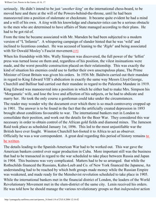 William Carr, Pawns in the Game, ch 16, 17

seriously. He didn’t intend to be just ‘another king’ on the international chess-board, to be
moved here and there at the will of the Powers-behind-the-throne, until he had been
manoeuvred into a position of stalemate or checkmate. It became quite evident he had a mind
and a will of his own. A king with his knowledge and character-istics can be a serious obstacle
to the men who are determined to have affairs of State managed according to their plans. He
had to be got rid of.
From the time he became associated with Mr. Marsden be had been subjected to a modern
version of “L’Infamie”. A whispering campaign of slander hinted that he was ‘wild’ and
inclined to licentious conduct. He was accused of leaning to the ‘Right’ and being associated
with Sir Oswald Mosley’s Fascist movement.[15]
When his friendship with Mrs. Wally Simpson was discovered, the full power of the ‘leftist’
press was turned loose on them and, regardless of his position, the vilest insinuations were
made, and the worst possible construction placed on their relationship. This was exactly the
kind of situation his enemies could use to further their own unscrupulous plane, The Prime
Minister of Great Britain was given his orders. In 1936 Mr. Baldwin carried out their mandate
in regard to King Edward VIII’s abdication in exactly the same way Messrs Lloyd George,
Churchill and Balfour had carried out their mandate in regard to the Palestine Mandate in 1919.
King Edward was manoeuvred into a position in which he either had to make Mrs. Simpson his
‘Morganatic’ wife, and lose the love and affection of his subjects, or he had to abdicate and
marry her. He took the only course a gentleman could take under the circumstances.
The reader may wonder why the document over which there is so much controversy cropped up
in 1901. The answer is to be found in the fact that the artificially created depression in 1893
brought about conditions favourable to war. The international bankers met in London to
consolidate their position, and work out the details for the Boer War. They considered this war
necessary in order to obtain control of the African gold fields and diamond mines. The Jameson
Raid took place as scheduled January 1st, 1896. This led to the most unjustifiable war the
British have ever fought. Winston Churchill hot-footed it to Africa to act as observer.
Officially he was a war correspondent. A great deal regarding this period of history remains to
be written.
The details leading to the Spanish-American War had to be worked out. This war gave the
American bankers control over sugar production in Cuba. More important still was the business
that had to be transacted in regard to the war scheduled to take place between Russia and Japan
in 1904. This business was very complicated. Matters had to be so arranged. that while the
Rothschilds financed the Russians, Kuhn-Loeb and Co. of New York financed the Japanese, An
understanding had to be reached by which both groups made money while the Russian Empire
was weakened, and made ready for the Menshevist revolution scheduled to take place in 1905.
While the international bankers met in the financial district of London, the leaders of the World
Revolutionary Movement met in the slum-district of the same city. Lenin received his orders.
He was told how he should manage the various revolutionary groups so that independent action
http://yamaguchy.netfirms.com/carr/pawns_16.html (14 of 25)5.4.2006 12:16:42

 