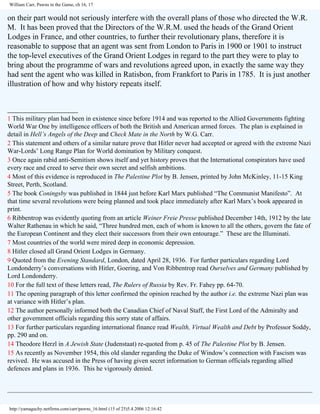 William Carr, Pawns in the Game, ch 16, 17

on their part would not seriously interfere with the overall plans of those who directed the W.R.
M. It has been proved that the Directors of the W.R.M. used the heads of the Grand Orient
Lodges in France, and other countries, to further their revolutionary plans, therefore it is
reasonable to suppose that an agent was sent from London to Paris in 1900 or 1901 to instruct
the top-level executives of the Grand Orient Lodges in regard to the part they were to play to
bring about the programme of wars and revolutions agreed upon, in exactly the same way they
had sent the agent who was killed in Ratisbon, from Frankfort to Paris in 1785. It is just another
illustration of how and why history repeats itself.
__________________
1 This military plan had been in existence since before 1914 and was reported to the Allied Governments fighting
World War One by intelligence officers of both the British and American armed forces. The plan is explained in
detail in Hell’s Angels of the Deep and Check Mate in the North by W.G. Carr.
2 This statement and others of a similar nature prove that Hitler never had accepted or agreed with the extreme Nazi
War-Lords’ Long Range Plan for World domination by Military conquest.
3 Once again rabid anti-Semitism shows itself and yet history proves that the International conspirators have used
every race and creed to serve their own secret and selfish ambitions.
4 Most of this evidence is reproduced in The Palestine Plot by B. Jensen, printed by John McKinley, 11-15 King
Street, Perth, Scotland.
5 The book Coningsby was published in 1844 just before Karl Marx published “The Communist Manifesto”. At
that time several revolutions were being planned and took place immediately after Karl Marx’s book appeared in
print.
6 Ribbentrop was evidently quoting from an article Weiner Freie Presse published December 14th, 1912 by the late
Walter Rathenau in which he said, “Three hundred men, each of whom is known to all the others, govern the fate of
the European Continent and they elect their successors from their own entourage.” These are the Illuminati.
7 Most countries of the world were mired deep in economic depression.
8 Hitler closed all Grand Orient Lodges in Germany.
9 Quoted from the Evening Standard, London, dated April 28, 1936. For further particulars regarding Lord
Londonderry’s conversations with Hitler, Goering, and Von Ribbentrop read Ourselves and Germany published by
Lord Londonderry.
10 For the full text of these letters read, The Rulers of Russia by Rev. Fr. Fahey pp. 64-70.
11 The opening paragraph of this letter confirmed the opinion reached by the author i.e. the extreme Nazi plan was
at variance with Hitler’s plan.
12 The author personally informed both the Canadian Chief of Naval Staff, the First Lord of the Admiralty and
other government officials regarding this sorry state of affairs.
13 For further particulars regarding international finance read Wealth, Virtual Wealth and Debt by Professor Soddy,
pp. 290 and on.
14 Theodore Herzl in A Jewish State (Judenstaat) re-quoted from p. 45 of The Palestine Plot by B. Jensen.
15 As recently as November 1954, this old slander regarding the Duke of Window’s connection with Fascism was
revived. He was accused in the Press of having given secret information to German officials regarding allied
defences and plans in 1936. This he vigorously denied.

http://yamaguchy.netfirms.com/carr/pawns_16.html (15 of 25)5.4.2006 12:16:42

 