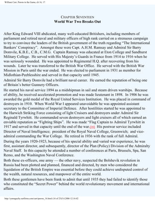 William Carr, Pawns in the Game, ch 16, 17

CHAPTER SEVENTEEN
World War Two Breaks Out
After King Edward VIII abdicated, many well-educated Britishers, including members of
parliament and retired naval and military officers of high rank carried on a strenuous campaign
to try to convince the leaders of the British government of the truth regarding “The International
Bankers’ Conspiracy”. Amongst these were Capt. A.H.M. Ramsay and Admiral Sir Barry
Domvile, K.B.E., C.B., C.M.G. Captain Ramsay was educated at Eton College and Sandhurst
Military College. He served with His Majesty’s Guards in France from 1914 to 1916 when he
was seriously wounded. He was appointed to Regimental H.Q. after recovering from his
wounds. Later he was transferred to the British War Office. He served with the British War
Mission in Paris until the war ended. He was elected to parliament in 1931 as member for
Midlothian-Peeblesshire and served in that capacity until 1945.
Admiral Sir Barry Domvile had a brilliant naval career. He earned the reputation of being one
of Britain’s better Gunnery Officers.
He started his naval service 1894 as a midshipman in sail and steam driven warships. Because
of ability, he received accelerated promotion and was made lieutenant in 1898. In 1906 he was
awarded the gold medal of the Royal United Services Institution. He was placed in command of
destroyers in 1910. When World War I appeared unavoidable he was appointed assistant
secretary to the Committee of Imperial Defence. After hostilities started he was appointed to
the Harwich Striking Force consisting of light Cruisers and destroyers under Admiral Sir
Reginald Tyrwhitt. He commanded seven destroyers and light cruisers all of which earned an
enviable reputation as “Fighting Ships”. He was made “Flag Captain to Admiral Tyrwhitt in
1917 and served in that capacity until the end of the war.[16] His postwar service included
Director of Naval Intelligence; president of the Royal Naval College, Greenwich; and viceadmiral commanding the War College. He retired in 1936 with the rank of full Admiral.
During the years 1920-1923, because of his special ability and varied war experience, he was
first, assistant director, and subsequently, director of the Plan (Policy) Division of the Admiralty
Naval Staff. In this capacity he attended a number of conferences at Paris, Brussels, Spa, San
Remo, and the Washington Naval Conference.
Both these ex-officers, one army — the other navy, suspected the Bolshevik revolution in
Russia had been plotted and planned, financed and directed, by men who considered the
liquidation of the British Empire was essential before they could achieve undisputed control of
the wealth, natural resources, and manpower of the entire world.
Both these gentlemen have been frank to admit that until 1935 they had failed to identify those
who constituted the “Secret Power” behind the world revolutionary movement and international
affairs.
http://yamaguchy.netfirms.com/carr/pawns_16.html (16 of 25)5.4.2006 12:16:42

 
