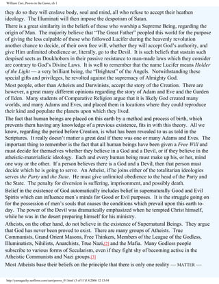 William Carr, Pawns in the Game, ch 1

they do so they will enslave body, soul and mind, all who refuse to accept their heathen
ideology. The Illuminati will then impose the despotism of Satan.
There is a great similarity in the beliefs of those who worship a Supreme Being, regarding the
origin of Man. The majority believe that “The Great Father” peopled this world for the purpose
of giving the less culpable of those who followed Lucifer during the heavenly revolution
another chance to decide, of their own free will, whether they will accept God’s authority, and
give Him unlimited obedience or, literally, go to the Devil. It is such beliefs that sustain such
despised sects as Doukhobors in their passive resistance to man-made laws which they consider
are contrary to God’s Divine Laws. It is well to remember that the name Lucifer means Holder
of the Light — a very brilliant being, the “Brightest” of the Angels. Notwithstanding these
special gifts and privileges, he revolted against the supremacy of Almighty God.
Most people, other than Atheists and Darwinists, accept the story of the Creation. There are
however, a great many different opinions regarding the story of Adam and Eve and the Garden
of Eden. Many students of Comparative Religion argue that it is likely God created many
worlds, and many Adams and Eves, and placed them in locations where they could reproduce
their kind and populate the planets upon which they lived.
The fact that human beings are placed on this earth by a method and process of birth, which
prevents them having any knowledge of a previous existence, fits in with this theory. All we
know, regarding the period before Creation, is what has been revealed to us as told in the
Scriptures. It really doesn’t matter a great deal if there was one or many Adams and Eves. The
important thing to remember is the fact that all human beings have been given a Free Will and
must decide for themselves whether they believe in a God and a Devil, or if they believe in the
atheistic-materialistic ideology. Each and every human being must make up his, or her, mind
one way or the other. If a person believes there is a God and a Devil, then that person must
decide which he is going to serve. An Atheist, if he joins either of the totalitarian ideologies
serves the Party and the State. He must give unlimited obedience to the head of the Party and
the State. The penalty for diversion is suffering, imprisonment, and possibly death.
Belief in the existence of God automatically includes belief in supernaturally Good and Evil
Spirits which can influence men’s minds for Good or Evil purposes. It is the struggle going on
for the possession of men’s souls that causes the conditions which prevail upon this earth today. The power of the Devil was dramatically emphasized when he tempted Christ himself,
while he was in the desert preparing himself for his ministry.
Atheists, on the other hand, do not believe in the existence of Supernatural Beings. They argue
that God has never been proved to exist. There are many groups of Atheists. True
Communists, Grand Orient Masons, Free Thinkers, Members of the League of the Godless,
Illuminatists, Nihilists, Anarchists, True Nazi,[2] and the Mafia. Many Godless people
subscribe to various forms of Secularism, even if they fight shy of becoming active in the
Atheistic Communists and Nazi groups.[3]
Most Atheists base their beliefs on the principle that there is only one reality — MATTER —
http://yamaguchy.netfirms.com/carr/pawns_01.html (3 of 11)5.4.2006 12:13:04

 