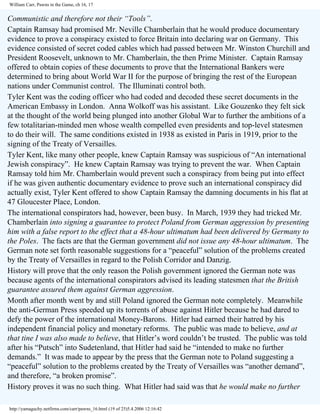 William Carr, Pawns in the Game, ch 16, 17

Communistic and therefore not their “Tools”.
Captain Ramsay had promised Mr. Neville Chamberlain that he would produce documentary
evidence to prove a conspiracy existed to force Britain into declaring war on Germany. This
evidence consisted of secret coded cables which had passed between Mr. Winston Churchill and
President Roosevelt, unknown to Mr. Chamberlain, the then Prime Minister. Captain Ramsay
offered to obtain copies of these documents to prove that the International Bankers were
determined to bring about World War II for the purpose of bringing the rest of the European
nations under Communist control. The Illuminati control both.
Tyler Kent was the coding officer who had coded and decoded these secret documents in the
American Embassy in London. Anna Wolkoff was his assistant. Like Gouzenko they felt sick
at the thought of the world being plunged into another Global War to further the ambitions of a
few totalitarian-minded men whose wealth compelled even presidents and top-level statesmen
to do their will. The same conditions existed in 1938 as existed in Paris in 1919, prior to the
signing of the Treaty of Versailles.
Tyler Kent, like many other people, knew Captain Ramsay was suspicious of “An international
Jewish conspiracy”. He knew Captain Ramsay was trying to prevent the war. When Captain
Ramsay told him Mr. Chamberlain would prevent such a conspiracy from being put into effect
if he was given authentic documentary evidence to prove such an international conspiracy did
actually exist, Tyler Kent offered to show Captain Ramsay the damning documents in his flat at
47 Gloucester Place, London.
The international conspirators had, however, been busy. In March, 1939 they had tricked Mr.
Chamberlain into signing a guarantee to protect Poland from German aggression by presenting
him with a false report to the effect that a 48-hour ultimatum had been delivered by Germany to
the Poles. The facts are that the German government did not issue any 48-hour ultimatum. The
German note set forth reasonable suggestions for a “peaceful” solution of the problems created
by the Treaty of Versailles in regard to the Polish Corridor and Danzig.
History will prove that the only reason the Polish government ignored the German note was
because agents of the international conspirators advised its leading statesmen that the British
guarantee assured them against German aggression.
Month after month went by and still Poland ignored the German note completely. Meanwhile
the anti-German Press speeded up its torrents of abuse against Hitler because he had dared to
defy the power of the international Money-Barons. Hitler had earned their hatred by his
independent financial policy and monetary reforms. The public was made to believe, and at
that tine I was also made to believe, that Hitler’s word couldn’t be trusted. The public was told
after his “Putsch” into Sudetenland, that Hitler had said he “intended to make no further
demands.” It was made to appear by the press that the German note to Poland suggesting a
“peaceful” solution to the problems created by the Treaty of Versailles was “another demand”,
and therefore, “a broken promise”.
History proves it was no such thing. What Hitler had said was that he would make no further
http://yamaguchy.netfirms.com/carr/pawns_16.html (19 of 25)5.4.2006 12:16:42

 