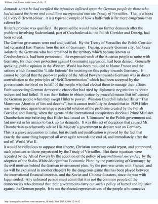 William Carr, Pawns in the Game, ch 16, 17

demands AFTER he had rectified the injustices inflicted upon the German people by those who
had dictated the terms and conditions incorporated into the Treaty of Versailles. That is a horse
of a very different colour. It is a typical example of how a half-truth is far more dangerous than
a direct lie.
Hitler’s promise was qualified. He promised he would make no further demands after the
problems involving Sudetenland, part of Czechoslovakia, the Polish Corridor and Danzig, had
been solved.
The German grievances were real and justified. By the Treaty of Versailles the Polish Corridor
had separated East Prussia from the rest of Germany. Danzig, a purely German city, had been
isolated; the Germans who had remained in the territory which became known as
Czechoslovakia, had been persecuted; the expressed wish of the Austrian people to unite with
Germany, for their own protection against Communist aggression, had been denied. Generally
speaking, public opinion in the Western World has been moulded to blame France and the
nations which formed the ‘Little Entente’ for insisting on this policy towards Germany. It
cannot be denied that the post-war policy of the Allied Powers towards Germany was in direct
contradiction to the principles of “Self-Determination” which had been accepted by the
governments involved on behalf of the people who had elected them to manage their affairs.
Each succeeding German democratic chancellor had tried by diplomatic negotiation to obtain
redress and had failed. It was their failure to obtain justice by peaceful means that influenced
the German people when they swept Hitler to power. Winston Churchill labeled Hitler “That
Monstrous Abortion of lies and deceits”, but it cannot truthfully be denied that in 1939 Hitler
was trying once again to arrange a peaceful solution of the problems created by the Polish
Corridor, and Danzig, when the agents of the international conspirators deceived Prime Minister
Chamberlain into believing that Hitler had issued an ‘Ultimatum’ to the Polish government and
had moved in his armies to back up his demands. It was this act of deception that caused Mr.
Chamberlain to reluctantly advise His Majesty’s government to declare war on Germany.
This is a grave accusation to make, but its truth and justification is proved by the fact that
exactly the same thing happened all over again towards the end of, and immediately after the
end of, World War II.
It would be ridiculous to suppose that sincere, Christian statesmen could repeat, and compound,
such injustices as those perpetrated by the Treaty of Versailles. But these injustices were
repeated by the Allied Powers by the adoption of the policy of unconditional surrender; by the
adoption of the Stalin-White-Morgenthau Economic Plan; by the partitioning of Germany; by
the evil motives behind the German re-armament plan; by the post-war crisis with France; and
(as will be explained in another chapter) by the dangerous game that has been played between
the international financial interests, and the Soviet and Chinese dictators, since the war with
Japan ended. Any unbiased person must admit that it is not the common people of the
democracies who demand that their governments carry out such a policy of hatred and injustice
against the German people. It is not the elected representatives of the people who conceive

http://yamaguchy.netfirms.com/carr/pawns_16.html (20 of 25)5.4.2006 12:16:42

 