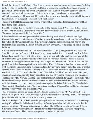 William Carr, Pawns in the Game, ch 16, 17

British Empire with the Catholic Church — saying they were both essential elements of stability
in the world. He said all he wanted from Britain was that she should acknowledge Germany’s
position on the continent; the return of Germany’s lost colonies would be desirable but not
essential; and he would even support Britain with troops if she should be involved in
difficulties anywhere. He concluded by saying that his aim was to make peace with Britain on a
basis that she would regard compatible with her honour.”
Thus it was that Britain was given time to organize her evacuation forces and get her soldiers
back home from Dunkirk.
It will be recalled that for the first few months of the Second World War Hitler did not bomb
Britain. While Neville Chamberlain remained Prime Minister, Britain did not bomb Germany.
The controlled press called it “A Phony War”.
It is quite obvious that two great empires cannot destroy each other if they will not fight.
Chamberlain would not initiate the offensive because he was almost convinced that he had been
the victim of international intrigue. Mr. Winston Churchill had been given full powers and
responsibilities regarding all naval, military, and air operations. He decided he would take the
initiative.
Churchill conceived the idea of “The Norway Gamble”. This poorly planned, and executed,
“combined operations” involved Britain’s army, navy, and air force. It was doomed to failure
before those involved ever got into action. Even a person with only an elementary knowledge
of military strategy would have realized that such an operation could not possibly succeed
unless the invading forces had control of the Kattegat and Skagerrack. Churchill had this fact
pointed out to him by competent naval authorities. Churchill is not a fool, but he went ahead
with his project in opposition to his naval and military advisers, exactly as he had done when he
sent the Naval Divisions to save Antwerp in 1914; and when he insisted upon the invasion of
Gallipoli in 1915. The results in all three of “Churchill’s Gambles” were the same. No gains,
severe reverses, exceptionally heavy casualties, and loss of valuable equipment and materials.
The fiasco of “The Norway Gamble” was not blamed on Churchill, however. His friends, “The
international Money-Barons” used their controlled press to release their full powers of hatred,
criticism, invective, censure, sarcasm, and satire against the Prime Minister, Mr. Chamberlain.
They wanted Chamberlain out of the way so they could put Winston Churchill in his place and
turn the “Phony War” into a “Shooting War”.
This propaganda campaign forced Chamberlain to resign, exactly as Mr. Asquith had been
forced to resign in 1915. Thus, once again, history repeats itself. In May, 1940, Churchill again
joined hands with the Socialists to form a new government.
Mr. J.M. Spaight, C.B., C.B.E., was the principal assistant secretary to the British Air Ministry
during World War II. In his book Bombing Vindicated, published in 1944, he reveals that the
ruthless bombing of German cities started on May 11th, 1940, the evening of the day Winston
Churchill became Prime Minister. Britain started the bombing and, as was to be expected,
Germany retaliated. Thus the war was placed on a destructive basis.
http://yamaguchy.netfirms.com/carr/pawns_16.html (22 of 25)5.4.2006 12:16:42

 
