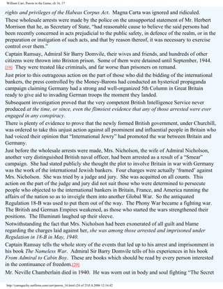 William Carr, Pawns in the Game, ch 16, 17

rights and privileges of the Habeas Corpus Act. Magna Carta was ignored and ridiculed.
These wholesale arrests were made by the police on the unsupported statement of Mr. Herbert
Morrison that he, as Secretary of State, “had reasonable cause to believe the said persons had
been recently concerned in acts prejudicial to the public safety, in defence of the realm, or in the
preparation or instigation of such acts, and that by reason thereof, it was necessary to exercise
control over them.”
Captain Ramsay, Admiral Sir Barry Domvile, their wives and friends, and hundreds of other
citizens were thrown into Brixton prison. Some of them were detained until September, 1944.
[19] They were treated like criminals, and far worse than prisoners on remand.
Just prior to this outrageous action on the part of those who did the bidding of the international
bankers, the press controlled by the Money-Barons had conducted an hysterical propaganda
campaign claiming Germany had a strong and well-organized 5th Column in Great Britain
ready to give aid to invading German troops the moment they landed.
Subsequent investigation proved that the very competent British Intelligence Service never
produced at the time, or since, even the flimsiest evidence that any of those arrested were ever
engaged in any conspiracy.
There is plenty of evidence to prove that the newly formed British government, under Churchill,
was ordered to take this unjust action against all prominent and influential people in Britain who
had voiced their opinion that “International Jewry” had promoted the war between Britain and
Germany.
Just before the wholesale arrests were made, Mrs. Nicholson, the wife of Admiral Nicholson,
another very distinguished British naval officer, had been arrested as a result of a “Smear”
campaign. She had stated publicly she thought the plot to involve Britain in war with Germany
was the work of the international Jewish bankers. Four charges were actually ‘framed’ against
Mrs. Nicholson. She was tried by a judge and jury. She was acquitted on all counts. This
action on the part of the judge and jury did not suit those who were determined to persecute
people who objected to the international bankers in Britain, France, and America running the
affairs of the nation so as to inveigle them into another Global War. So the antiquated
Regulation 18-B was used to put them out of the way. The Phony War became a fighting war.
The British and German Empires weakened, as those who started the wars strengthened their
positions. The Illuminati laughed up their sleeve.
Notwithstanding the fact that Mrs. Nicholson had been exonerated of all guilt and blame
regarding the charges laid against her, she was among those arrested and imprisoned under
Regulation in 18-B in May, 1940.
Captain Ramsay tells the whole story of the events that led up to his arrest and imprisonment in
his book The Nameless War. Admiral Sir Barry Domvile tells of his experiences in his book
From Admiral to Cabin Boy. These are books which should be read by every person interested
in the continuance of freedom.[20]
Mr. Neville Chamberlain died in 1940. He was worn out in body and soul fighting “The Secret
http://yamaguchy.netfirms.com/carr/pawns_16.html (24 of 25)5.4.2006 12:16:42

 