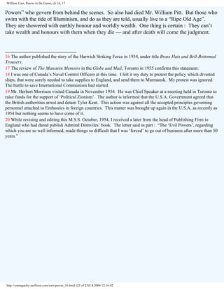 William Carr, Pawns in the Game, ch 16, 17

Powers” who govern from behind the scenes. So also had died Mr. William Pitt. But those who
swim with the tide of Illuminism, and do as they are told, usually live to a “Ripe Old Age”.
They are showered with earthly honour and worldly wealth. One thing is certain : They can’t
take wealth and honours with them when they die — and after death will come the judgment.
__________________________
16 The author published the story of the Harwich Striking Force in 1934, under title Brass Hats and Bell-Bottomed
Trousers.
17 The review of The Manstein Memoirs in the Globe and Mail, Toronto in 1955 confirms this statement.
18 I was one of Canada’s Naval Control Officers at this time. I felt it my duty to protest the policy which diverted
ships, that were sorely needed to take supplies to England, and send them to Murmansk. My protest was ignored.
The battle to save International Communism had started.
19 Mr. Herbert Morrison visited Canada in November 1954. He was Chief Speaker at a meeting held in Toronto to
raise funds for the support of ‘Political Zionism’. The author is informed that the U.S.A. Government agreed that
the British authorities arrest and detain Tyler Kent. This action was against all the accepted principles governing
personnel attached to Embassies in foreign countries. This matter was brought up again in the U.S.A. as recently as
1954 but nothing seems to have come of it.
20 While revising and editing this M.S.S. October, 1954, I received a later from the head of Publishing Firm in
England who had dared publish Admiral Domviles’ book. The letter said in part : “The ‘Evil Powers’, regarding
which you are so well informed, made things so difficult that I was ‘forced’ to go out of business after more than 50
years.”

http://yamaguchy.netfirms.com/carr/pawns_16.html (25 of 25)5.4.2006 12:16:42

 