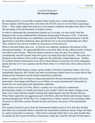 William Carr, Pawns in the Game, ch 18

Guy Carr
Pawns in the Game

CHAPTER EIGHTEEN
The Present Dangers
By studying history it is possible to predict future trends with a certain degree of assurance.
History repeats itself because those who direct the W.R.M. do not CHANGE their Long Range
Plans — they simply adapt their policies to suit modern conditions and adjust their plans to take
full advantage of the advancement of modern science.
In order to understand the international situation as it is to-day, we must recall what has
happened since Lenin established the totalitarian dictatorship in Russia in 1918. It has been
proved that the dictatorship was established to provide the Western Internationalists with the
opportunity to put their totalitarian ideas and theories for a universal dictatorship into effect.
They wished to iron out any wrinkles by the process of trial and error.
When Lenin died Stalin took over. At first he was ruthlessly obedient to the dictates of the
international bankers. He appointed Béla Kun to put their ideas for the collectivization of farms
into effect in the Ukraine. When the farmers refused to obey the edict, five million were
systematically starved to death when their grain was taken from them forcibly. This grain was
dumped on the markets of the world to aggravate the artificially created depression. Another
five million farmers and peasants were sent to forced labour to teach the rest of the subjugated
people that the STATE was supreme and the Head of the STATE their God, whose edicts must be
obeyed.
It was not until Stalin began to purge a great number of Jewish Communist leaders, who were
undoubtedly Marxists, that Trotsky and other revolutionary leaders knew for certain that he had
abandoned the Illuminati and developed imperialistic ambitions.
Stalin’s conduct of the revolution in Spain perturbed the Western Internationalists still more,
particularly when Serges and Maurin proved Stalin was using international Communism to
further his own secret plans and imperialistic ambitions.
After Franco won the Civil War, Stalin’s conduct was very difficult to understand.
Revolutionary leaders in Canada and America just couldn’t follow the drastic changes in the
Party Line as they had been taught it during their indoctrination into the Marxian theories.
When Stalin signed the non-aggression pact with Hitler, after the British and German Empires
had been plunged into World War Two, it appeared as if Stalin wanted to do everything within
his power to aid Hitler overrun Western Europe and destroy the power of the international
bankers.
The situation looked so grave from the international bankers point of view that they decided
they had to try to persuade Stalin to abandon his imperialistic ambitions and go along with them
in a spirit of peaceful co-existence. They tried to persuade Stalin that it was quite feasible that
he should rule the Eastern World by Communism, while they ruled the Western World under a
http://yamaguchy.netfirms.com/carr/pawns_18.html (1 of 18)5.4.2006 12:16:57

 