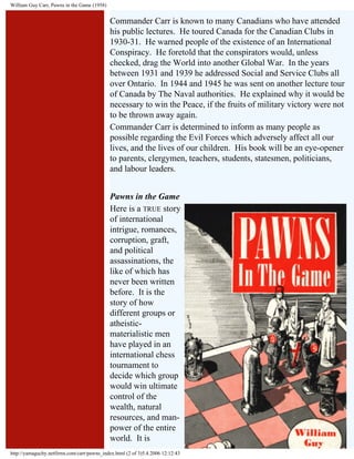 William Guy Carr, Pawns in the Game (1958)

Commander Carr is known to many Canadians who have attended
his public lectures. He toured Canada for the Canadian Clubs in
1930-31. He warned people of the existence of an International
Conspiracy. He foretold that the conspirators would, unless
checked, drag the World into another Global War. In the years
between 1931 and 1939 he addressed Social and Service Clubs all
over Ontario. In 1944 and 1945 he was sent on another lecture tour
of Canada by The Naval authorities. He explained why it would be
necessary to win the Peace, if the fruits of military victory were not
to be thrown away again.
Commander Carr is determined to inform as many people as
possible regarding the Evil Forces which adversely affect all our
lives, and the lives of our children. His book will be an eye-opener
to parents, clergymen, teachers, students, statesmen, politicians,
and labour leaders.
Pawns in the Game
Here is a TRUE story
of international
intrigue, romances,
corruption, graft,
and political
assassinations, the
like of which has
never been written
before. It is the
story of how
different groups or
atheisticmaterialistic men
have played in an
international chess
tournament to
decide which group
would win ultimate
control of the
wealth, natural
resources, and manpower of the entire
world. It is
http://yamaguchy.netfirms.com/carr/pawns_index.html (2 of 3)5.4.2006 12:12:43

 