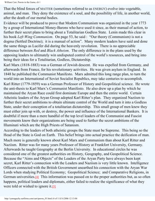 William Carr, Pawns in the Game, ch 1

That the blind forces of MATTER (sometimes referred to as ENERGY) evolve into vegetable,
animal, and man. They deny the existence of a soul, and the possibility of life, in another world,
after the death of our mortal bodies.
Evidence will be produced to prove that Modern Communism was organized in the year 1773
by a group of International Money-Barons who have used it since, as their manual of action, to
further their secret plans to bring about a Totalitarian Godless State. Lenin made this clear in
his book Left Wing Communism. On page 53, he said : “Our theory (Communism) is not a
dogma (Settled Doctrine); it is a manual of action”. Many modern leaders have said and done
the same things as Lucifer did during the heavenly revolution. There is no appreciable
difference between Red and Black Atheism. The only difference is in the plans used by the
opposing leaders to ultimately win undisputed control of the world’s resources, and bring into
being their ideas for a Totalitarian, Godless, Dictatorship.
Karl Marx (1818-1883) was a German of Jewish descent. He was expelled from Germany, and
afterwards from France, for his revolutionary activities. He was given asylum in England. In
1848 he published the Communist Manifesto. Marx admitted this long range plan, to turn the
world into an International of Soviet Socialist Republics, may take centuries to accomplish.
Karl Ritter (1779-1859) was a German Professor of History and Geopolitical science. He wrote
the anti-thesis to Karl Marx’s Communist Manifesto. He also drew up a plan by which he
maintained the Aryan Race could first dominate Europe and then the entire world. Certain
Atheistic leaders of the Aryan Group adopted Karl Ritter’s plan. They organized Naziism to
further their secret ambitions to obtain ultimate control of the World and turn it into a Godless
State, under their conception of a totalitarian dictatorship. This small group of men knew they
must either join up with, or destroy, the power and influence of the International Bankers. It is
doubtful if more than a mere handful of the top level leaders of the Communist and Fascist
movements know their organizations are being used to further the secret ambitions of the
Illuminati which are the High Priests of Satanism.
According to the leaders of both atheistic groups the State must be Supreme. This being so the
Head of the State is God on Earth. This belief brings into actual practice the deification of man.
Much more is generally known about Karl Marx and Communism than about Karl Ritter and
Naziism. Ritter was for many years Professor of History at Frankfort University, Germany.
Afterwards he taught Geography at the Berlin University. In educational circles he was
considered one of the greatest authorities on History, Geography, and Geopolitical Science.
Because the “Aims and Objects” of the Leaders of the Aryan Party have always been kept
secret, Karl Ritter’s connection with the Leaders and Naziism is very little known. Intelligence
Officers connected with the British Government unearthed his connection with the Aryan War
Lords when studying Political Economy; Geopolitical Science; and Comparative Religions, in
German universities.[4] This information was passed on to the proper authorities but, as so often
happens, political leaders and diplomats, either failed to realize the significance of what they
were told or wished to ignore it.[5]
http://yamaguchy.netfirms.com/carr/pawns_01.html (4 of 11)5.4.2006 12:13:04

 