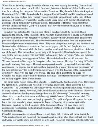 William Carr, Pawns in the Game, ch 18

When this act failed to charge the minds of those who were secretly instructing Churchill and
Roosevelt, the Nazi War Lords decided they must first attack Russia and defeat Stalin, and then
turn their military forces against Britain and the Americas. They launched their attack against
Russia June 22nd, 1941. Immediately this happened both Churchill and Roosevelt announced
publicly that they pledged their respective governments to support Stalin to the limit of their
resources. Churchill, ever dramatic, said he would shake hands with the Devil himself if he
promised to help him destroy German Fascism. He referred to Hitler as “That monstrous
abortion of lies and deceits”, and yet Churchill must have known that Hitler, for all his faults,
was not an internationalist.
This action was calculated to remove from Stalin’s mind any doubt, he might still have
regarding the honesty of the intentions of the Western internationalists to divide the world into
two halves and then live in peaceful co-existence. Roosevelt and Churchill then proceeded to
provide Stalin with unlimited aid. They borrowed astronomical sums from the international
bankers and paid them interest on the loans. They then charged the principal and interest to the
National debts of their two countries so that the tax payers paid for, and fought, the war
fomented by the Illuminati while the bankers sat back and made hundreds of millions of dollars
out of the deal. This extraordinary generosity with the people’s blood and money paved the
way for the meetings which ‘THE BIG THREE’ subsequently held in Tehran, Yalta, and Potsdam.
Stalin played a very cunning game at Tehran. He made it clear that he still suspected the
Western internationalists might be deceptive rather than sincere. He played at being difficult to
persuade, and very hard to get. He made outrageous demands. He demanded unreasonable
concessions. He implied that in making these demands he was only testing out the sincerity of
the men he knew only too well, from long experience, were the directors of the international
conspiracy. Roosevelt had been well briefed. He gave Stalin everything he asked for.
Churchill had to go along or lose the financial backing of the international money-lenders and
the military support of the United States.
Then came Yalta. Stalin changed his attitude. He pretended he had been won over. He became
the perfect host. Churchill and Roosevelt were dined and wined. Stalin dissolved the
Comintern. The Comintern was the executive body which had plotted and planned revolutions
in every country. Stalin, Roosevelt, and Churchill drank damnation to the Germans. Roosevelt
assured Stalin that after they were through there wouldn’t be enough German left to worry
about, he is reported to have advocated shooting 50,000 German officers without trial. The
controlled press has never stopped harping upon the Nazi policy of genocide against the Jews,
but it has been singularly silent in regard to Roosevelt’s policy of genocide against the
Germans. In return for the dissolution of the Comintern, Roosevelt gave Stalin more
concessions. Six hundred million human beings east of Berlin were handed over into
Communist bondage.
Churchill acquiesced in everything Roosevelt and Stalin did. History will prove that at the
Yalta meeting Stalin and Roosevelt had several secret meetings after Churchill had been dined
and wined too well to allow him to keep his wits alert. Roosevelt pretended to be friendly with
http://yamaguchy.netfirms.com/carr/pawns_18.html (3 of 18)5.4.2006 12:16:57

 